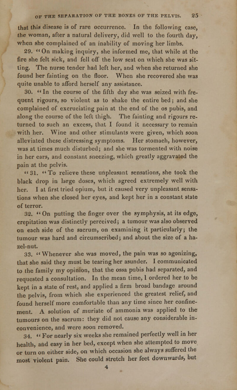 that this disease is of rare occurrence. In the following case, the woman, after a natural delivery, did well to the fourth day, when she complained of an inability of moving her limbs. 29. On making inquiry, she informed me, that while at the fire she felt sick, and fell off the low seat on which she was sit- ting. The nurse tender had left her, and when she returned she found her fainting on the floor. When she recovered she was quite unable to afford herself any assistance. 30. In the course of the fifth day she was seized with fre- quent rigours, so violent as to shake the entire bed; and she complained of excruciating pain at the end of the os pubis, and along the course of the left thigh. The fainting and rigours re- turned to such an excess, that I found it necessary to remain with her. Wine and other stimulants were given, which soon alleviated these distressing symptoms. Her stomach, however, was at times much disturbed; and she was tormented with noise in her ears, and constant sneezing, which greatly aggravated the pain at the pelvis. 31. To relieve these unpleasant sensations, she took the black drop in large doses, which agreed extremely well with her. I at first tried opium, but it caused very unpleasant sensa- tions when she closed her eyes, and kept her in a constant state of terror. 32. On putting the finger over the symphysis, at its edge, crepitation was distinctly perceived; a tumour was also observed on each side of the sacrum, on examining it particularly; the tumour was hard and circumscribed; and about the size of a ha- zel-nut. 33. Whenever she was moved, the pain was so agonizing, that she said they must be tearing her asunder. I communicated to the family my opinion, that the ossa pubis had separated, and requested a consultation. In the mean time, 1 ordered her to be kept in a state of rest, and applied a firm broad bandage around the pelvis, from which she experienced the greatest relief, and found herself more comfortable than any time since her confine- ment. A solution of muriate of ammonia was applied to the tumours on the sacrum: they did not cause any considerable in- convenience, and were soon removed. 34.  For nearly six weeks she remained perfectly well in her health, and easy in her bed, except when she attempted to move or turn on either side, on which occasion she always suffered the most violent pain. She could stretch her feet downwards, but 4