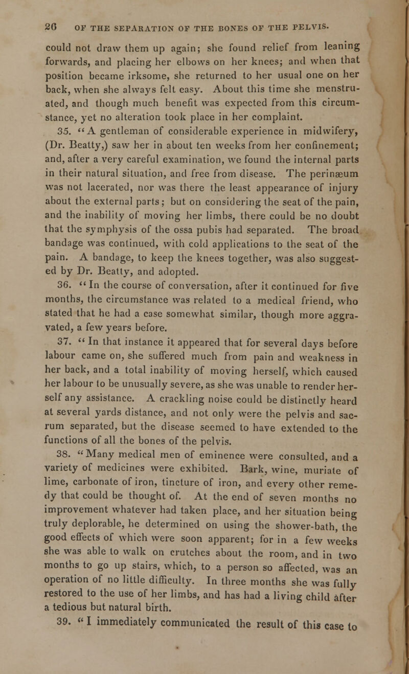 could not draw them up again; she found relief from leaning forwards, and placing her elbows on her knees; and when that position became irksome, she returned to her usual one on her back, when she always felt easy. About this time she menstru- ated, and though much benefit was expected from this circum- stance, yet no alteration took place in her complaint. 35.  A gentleman of considerable experience in midwifery, (Dr. Beatty,) saw her in about ten weeks from her confinement; and, after a very careful examination, we found the internal parts in their natural situation, and free from disease. The perinaeum was not lacerated, nor was there the least appearance of injury about the external parts; but on considering the seat of the pain, and the inability of moving her limbs, there could be no doubt that the symphysis of the ossa pubis had separated. The broad bandage was continued, with cold applications to the seat of the pain. A bandage, to keep the knees together, was also suggest- ed by Dr. Beatty, and adopted. 36.  In the course of conversation, after it continued for five months, the circumstance was related to a medical friend, who stated that he had a case somewhat similar, though more aggra- vated, a few years before. 37.  In that instance it appeared that for several days before labour came on, she suffered much from pain and weakness in her back, and a total inability of moving herself, which caused her labour to be unusually severe, as she was unable to render her- self any assistance. A crackling noise could be distinctly heard at several yards distance, and not only were the pelvis and sac- rum separated, but the disease seemed to have extended to the functions of all the bones of the pelvis. 38. Many medical men of eminence were consulted, and a variety of medicines were exhibited. Bark, wine, muriate of lime, carbonate of iron, tincture of iron, and every other reme- dy that could be thought of. At the end of seven months no improvement whatever had taken place, and her situation being truly deplorable, he determined on using the shower-bath, the good effects of which were soon apparent; for in a few weeks she was able to walk on crutches about the room, and in two months to go up stairs, which, to a person so affected, was an operation of no little difficulty. In three months she was fully restored to the use of her limbs, and has had a living child after a tedious but natural birth. 39. « I immediately communicated the result of this case to