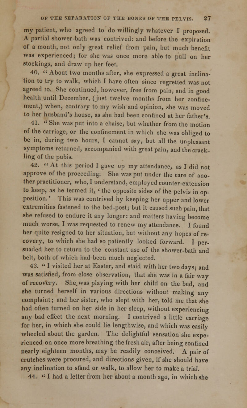 my patient, who agreed to do willingly whatever I proposed. A partial shower-bath was contrived: and before the expiration of a month, not only great relief from pain, but much benefit was experienced; for sbe wa3 once more able to pull on her stockings, and draw up her feet. 40. About two months after, she expressed a great inclina- tion to try to walk, which I have often since regretted was not agreed to. She continued, however, free from pain, and in good health until December, (just twelve months from her confine- ment,) when, contrary to my wish and opinion, she was moved to her husband's house, as she had been confined at her father's. 41.  She was put into a chaise, but whether from the motion of the carriage, or the confinement in which she was obliged to be in, during two hours, I cannot say, but all the unpleasant symptoms returned, accompanied with great pain, and the crack- ling of the pubis. 42. At this period I gave up my attendance, as I did not approve of the proceeding. She was put under the care of ano- ther practitioner, who, I understand, employed counter-extension to keep, as he termed it, < the opposite sides of the pelvis in op- position.' This was contrived by keeping her upper and lower extremities fastened to the bed-post; but it caused such pain, that she refused to endure it any longer: and matters having become much worse, I was requested to renew my attendance. I found her quite resigned to her situation, but without any hopes of re- covery, to which she had so patiently looked forward. I per- suaded her to return to the constant use of the shower-bath and belt, both of which had been much neglected. 43.  I visited her at Easter, and staid with her two days; and was satisfied, from close observation, that she was in a fair way of recovery. She. was playing with her child on the bed, and she turned herself in various directions without making any complaint; and her sister, who slept with her, told me that she had often turned on her side in her sleep, without experiencing any bad effect the next morning. I contrived a little carriage for her, in which she could lie lengthwise, and which was easily wheeled about the garden. The delightful sensation she expe- rienced on once more breathing the fresh air, after being confined nearly eighteen months, may be readily conceived. A pair of crutches were procured, and directions given, if she should have any inclination to stand or walk, to allow her to make a trial. 44.  I had a letter from her about a month ago, in which she