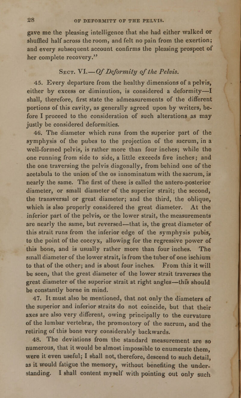 gave me the pleasing intelligence that she had either walked or shuffled half across the room, and felt no pain from the exertion; and every subsequent account confirms the pleasing prospect of her complete recovery.'' Sect. VI.—Of Deformity of the Pelvis. 45. Every departure from the healthy dimensions of a pelvis, either by excess or diminution, is considered a deformity—I shall, therefore, first state the admeasurements of the different portions of this cavity, as generally agreed upon by writers, be- fore I proceed to the consideration of such alterations as may justly be considered deformities. 46. The diameter which runs from the superior part of the symphysis of the pubes to the projection of the sacrum, in a well-formed pelvis, is rather more than four inches; while the one running from side to side, a little exceeds five inches; and the one traversing the pelvis diagonally, from behind one of the acetabula to the union of the os innominatum with the sacrum, is nearly the same. The first of these is called the antero-posterior diameter, or small diameter of the superior strait; the second, the transversal or great diameter; and the third, the oblique, which is also properly considered the great diameter. At the inferior part of the pelvis, or the lower strait, the measurements are nearly the same, but reversed—that is, the great diameter of this strait runs from the inferior edge of the symphysis pubis, to the point of the coccyx, allowing for the regressive power of this bone, and is usually rather more than four inches. The small diameter of the lower strait, is from the tuber of one ischium to that of the other; and is about four inches. From this it will be seen, that the great diameter of the lower strait traverses the great diameter of the superior strait at right angles—thi's should be constantly borne in mind. 47. It must also be mentioned, that not only the diameters of the superior and inferior straits do not coincide, but that their axes are also very different, owing principally to the curvature of the lumbar vertebrae, the promontory of the sacrum, and the retiring of this bone very considerably backwards. 48. The deviations from the standard measurement are so numerous, that it would be almost impossible to enumerate them, were it even useful; I shall not, therefore, descend to such detail, as it would fatigue the memory, without benefiting the under- standing. I shall content myself with pointing out only such