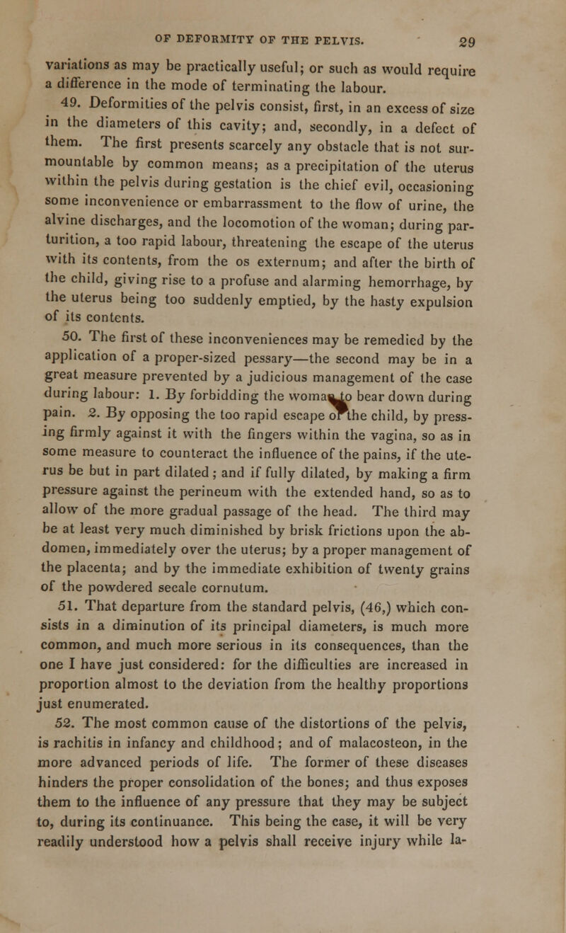 variations as may be practically useful; or such as would require a difference in the mode of terminating the labour. 49. Deformities of the pelvis consist, first, in an excess of size in the diameters of this cavity; and, secondly, in a defect of them. The first presents scarcely any obstacle that is not sur- mountable by common means; as a precipitation of the uterus within the pelvis during gestation is the chief evil, occasioning some inconvenience or embarrassment to the flow of urine, the alvine discharges, and the locomotion of the woman; during par- tuntion, a too rapid labour, threatening the escape of the uterus with its contents, from the os externum; and after the birth of the child, giving rise to a profuse and alarming hemorrhage, by the uterus being too suddenly emptied, by the hasty expulsion of its contents. 50. The first of these inconveniences may be remedied by the application of a proper-sized pessary—the second may be in a great measure prevented by a judicious management of the case during labour: 1. By forbidding the woma^p bear down during pain. 2. By opposing the too rapid escape orthe child, by press- ing firmly against it with the fingers within the vagina, so as in some measure to counteract the influence of the pains, if the ute- rus be but in part dilated ; and if fully dilated, by making a firm pressure against the perineum with the extended hand, so as to allow of the more gradual passage of the head. The third may be at least very much diminished by brisk frictions upon the ab- domen, immediately over the uterus; by a proper management of the placenta; and by the immediate exhibition of twenty grains of the powdered secale cornutum. 51. That departure from the standard pelvis, (46,) which con- sists in a diminution of its principal diameters, is much more common, and much more serious in its consequences, than the one I have just considered: for the difficulties are increased in proportion almost to the deviation from the healthy proportions just enumerated. 52. The most common cause of the distortions of the pelvis, is rachitis in infancy and childhood; and of malacosteon, in the more advanced periods of life. The former of these diseases hinders the proper consolidation of the bones; and thus exposes them to the influence of any pressure that they may be subject to, during its continuance. This being the case, it will be very readily understood how a pelvis shall receive injury while la-