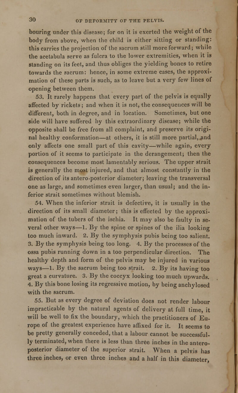 bouring under this disease; for on it is exerted the weight of the body from above, when the child is either sitting or standing: this carries the projection of the sacrum still more forward; while the acetabula serve as fulcra to the lower extremities, when it is standing on its feet, and thus obliges the yielding bones to retire towards the sacrum: hence, in some extreme cases, the approxi- mation of these parts is such, as to leave but a very few lines of opening between them. 53. It rarely happens that every part of the pelvis is equally affected by rickets; and when it is not, the consequences will be different, both in degree, and in location. Sometimes, but one side will have suffered by this extraordinary disease; while the opposite shall be free from all complaint, and preserve its origi- nal healthy conformation—at others, it is still more partial,.and only affects one small part of this cavity—while again, every portion of it seems to participate in the derangement; then the consequences become most lamentably serious. The upper strait is generally the most injured, and that almost constantly in the direction of its antero-postcrior diameter; leaving the transversal one as large, and sometimes even larger, than usual; and the in- ferior strait sometimes without blemish. 54. When the inferior strait is defective, it is usually in the direction of its small diameter; this is effected by the approxi- mation of the tubers of the ischia. It may also be faulty in se- veral other ways—1. By the spine or spines of the ilia looking too much inward. 2. By the symphysis pubis being too salient. 3. By the symphysis being too long. 4. By the processes of the ossa pubis running down in a too perpendicular direction. The healthy depth and form of the pelvis may be injured in various ways—1. By the sacrum being too strait. 2. By its having too great a curvature. 3. By the coccyx looking too much upwards. 4. By this bone losing its regressive motion, by being anchylosed with the sacrum. 55. But as every degree of deviation does not render labour impracticable by the natural agents of delivery at full time, it will be well to fix the boundary, which the practitioners of Eu- rope of the greatest experience have affixed for it. It seems to be pretty generally conceded, that a labour cannot be successful- ly terminated, when there is less than three inches in the antero- posterior diameter of the superior strait. When a pelvis has three inches, or even three inches and a half in this diameter,