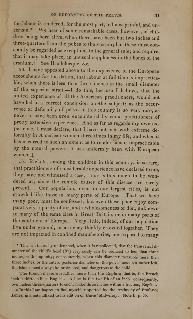 the labour is rendered, for the most part, tedious, painful, and un- certain.* We hear of some remarkable cases, however, of chil- dren being born alive, when there have been but two inches and three-quarters from the pubes to the sacrum; but these must con- stantly be regarded as exceptions to the general rule; and require, that it may take place, an unusual suppleness in the bones of the cranium.t See Baudelocque, &c. 56. I have appealed above to the experience of the European accoucheurs for the datum, that labour at full time is impractica- ble, when there is less than three inches in the small diameter of the superior strait.—I do this, because I believe, that the united experience of all the American practitioners, would not have led to a correct conclusion on *the subject; as the occur- rence of deformity of pelvis in this country is so very rare, as never to have been even encountered by some practitioners of pretty extensive experience. And as far as regards my own ex- perience, I must declare, that I have not met with extreme de- formity in American women three times in my life; and when it has occurred to such an extent as to render labour impracticable by the natural powers, it has uniformly been with European wo men. J 57. Rickets, among the children in this country, is so rare, that practitioners of considerable experience have declared to me, they have not witnessed a case,—nor is this much to be won- dered at; since the remote causes of this disease are rarely present. Our population, even in our largest cities, is not crowded like those in many parts of Europe. That we have many poor, must be confessed; but even these poor enjoy com- paratively a purity of air, and a wholesomeness of diet, unknown to many of the same class in Great Britain, or in many parts of the continent of Europe. Very little, indeed, of our population live under ground, or are very thickly crowded together. They are not impacted in confined manufactories, nor exposed to many * This can be easily understood, when it is recollected, that the transversal di- ameter of the child's head (82) very rarely can be reduced to less than three inches, with impunity; consequently, when this diameter measures more than three inches, or the antero-posterior diameter of the pelvis measures rather less, the labour must always be protracted, and dangerous to the child. •j- The French measure is rather more than the English; that is, the French inch is thirteen lines English. A line is the twelfth of an inch; consequently, two inches three-quarters P'rench, make three inches within a fraction, English. * In this I am happy to find myself supported by the testimony of Professor James, in a note affixed to his edition of Burns' Midwifery. Note k, p. 35.