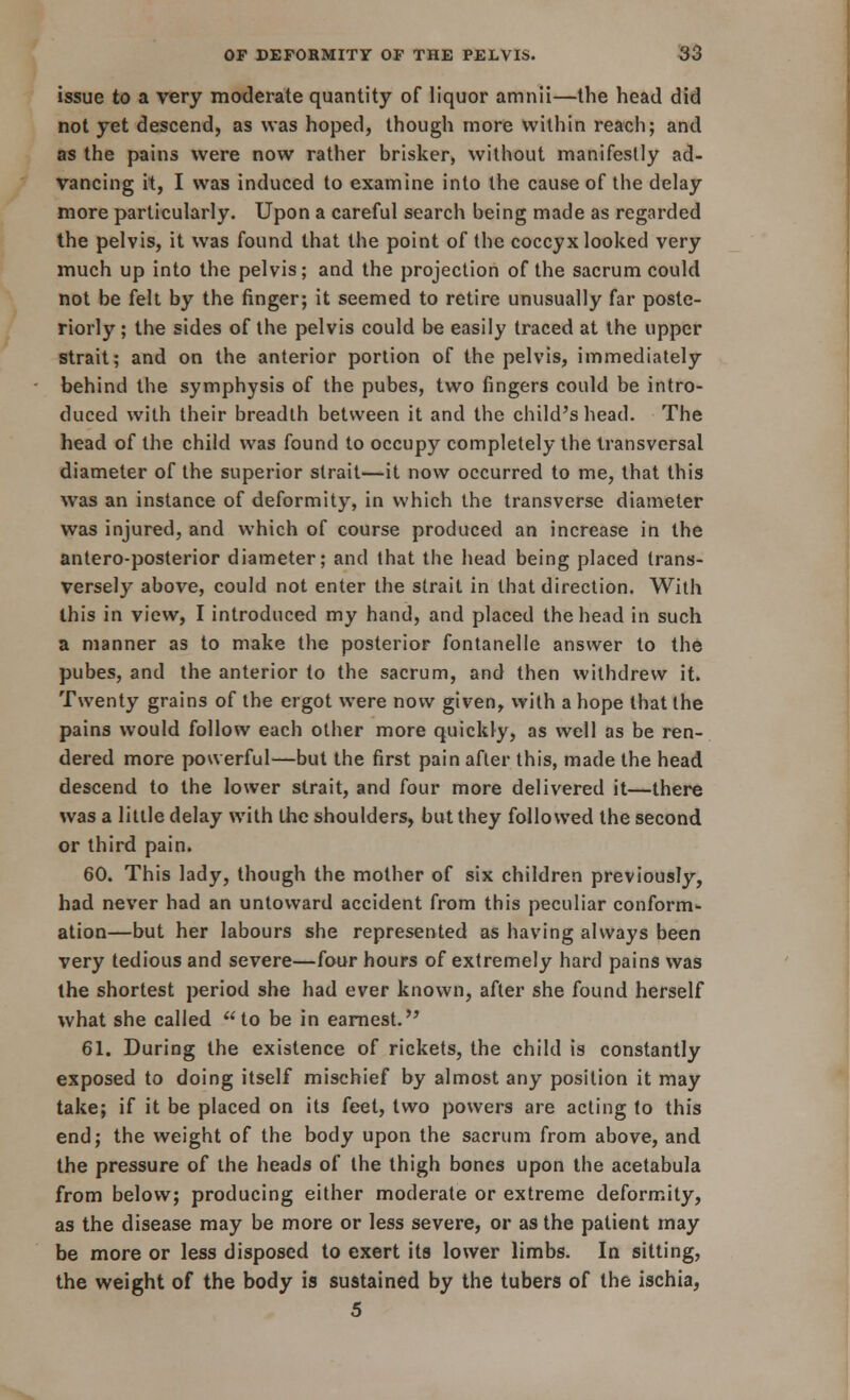 issue to a very moderate quantity of liquor amnii—the head did not yet descend, as was hoped, though more within reach; and as the pains were now rather brisker, without manifestly ad- vancing it, I was induced to examine into the cause of the delay more particularly. Upon a careful search being made as regarded the pelvis, it was found that the point of the coccyx looked very much up into the pelvis; and the projection of the sacrum could not be felt by the finger; it seemed to retire unusually far poste- riorly ; the sides of the pelvis could be easily traced at the upper strait; and on the anterior portion of the pelvis, immediately behind the symphysis of the pubes, two fingers could be intro- duced with their breadth between it and the child's head. The head of the child was found to occupy completely the transversal diameter of the superior strait—it now occurred to me, that this was an instance of deformity, in which the transverse diameter was injured, and which of course produced an increase in the antero-posterior diameter; and that the head being placed trans- versely above, could not enter the strait in that direction. With this in view, I introduced my hand, and placed the head in such a manner as to make the posterior fontanelle answer to the pubes, and the anterior to the sacrum, and then withdrew it. Twenty grains of the ergot were now given, with a hope that the pains would follow each other more quickly, as well as be ren- dered more powerful—but the first pain after this, made the head descend to the lower strait, and four more delivered it—there was a little delay with the shoulders, but they followed the second or third pain. 60. This lady, though the mother of six children previously, had never had an untoward accident from this peculiar conform- ation—but her labours she represented as having always been very tedious and severe—four hours of extremely hard pains was the shortest period she had ever known, after she found herself what she called to be in earnest. 61. During the existence of rickets, the child is constantly exposed to doing itself mischief by almost any position it may take; if it be placed on its feet, two powers are acting to this end; the weight of the body upon the sacrum from above, and the pressure of the heads of the thigh bones upon the acetabula from below; producing either moderate or extreme deformity, as the disease may be more or less severe, or as the patient may be more or less disposed to exert its lower limbs. In sitting, the weight of the body is sustained by the tubers of the ischia, 5