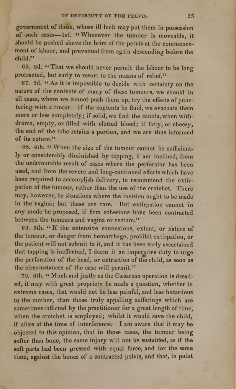 government of those, whose ill luck may put them in possession of such cases—1st. Whenever Ihe tumour is moveable, it should be pushed above Ihe brim of the pelvis at the commence- ment of labour, and prevented from again descending before the child. 66. 2d. That we should never permit the labour to be long protracted, but early to resort to the means of relief. 67. 3d. As it is impossible to decide with certainty on the nature of the contents of many of these tumours, we should in all cases, where we cannot push them up, try the effects of punc- turing with a trocar. If the contents be fluid, we evacuate them more or less completely; if solid, we find the canula,when with- drawn, empty, or filled with clotted blood; if fatty, or cheesy, the end of the tube retains a portion, and we are thus informed of its nature. 68. 4th.  When the size of the tumour cannot be sufficient- ly or considerably diminished by tapping, I am inclined, from the unfavourable result of cases where the perforator has been used, and from the severe and long-continued efforts which have been required to accomplish delivery, to recommend the extir- pation of the tumour, rather than the use of the crotchet. There may, however, be situations where the incision ought to be made in the vagina; but these are rare. But extirpation cannot in any mode be proposed, if firm cohesions have been contracted between the tumours and vagina or rectum. 69. 5th. If the extensive connexions, extent, or nature of the tumour, or danger from hemorrhage, prohibit extirpation, or the patient will not submit to it, and it has been early ascertained that tapping is ineffectual, I deem it an imperative duty to urge the perforation of the head, or extraction of the child, as soon as the circumstances of the case will permit. 70. 6th.  Much and justly as the Caesarean operation is dread- ed, it may with great propriety be made a question, whether in extreme cases, that would not be less painful, and less hazardous to the mother, than those truly appalling sufferings which are sometimes inflicted by the practitioner for a great length of time, when the crotchet is employed; whilst it would save the child, if alive at the time of interference. I am aware that it may be objected to this opinion, that in those cases, the tumour being softer than bone, the same injury will not be sustairfed, as if the soft parts had been pressed with equal force, and for the same time, against the bones of a contracted pelvis, and that, in point