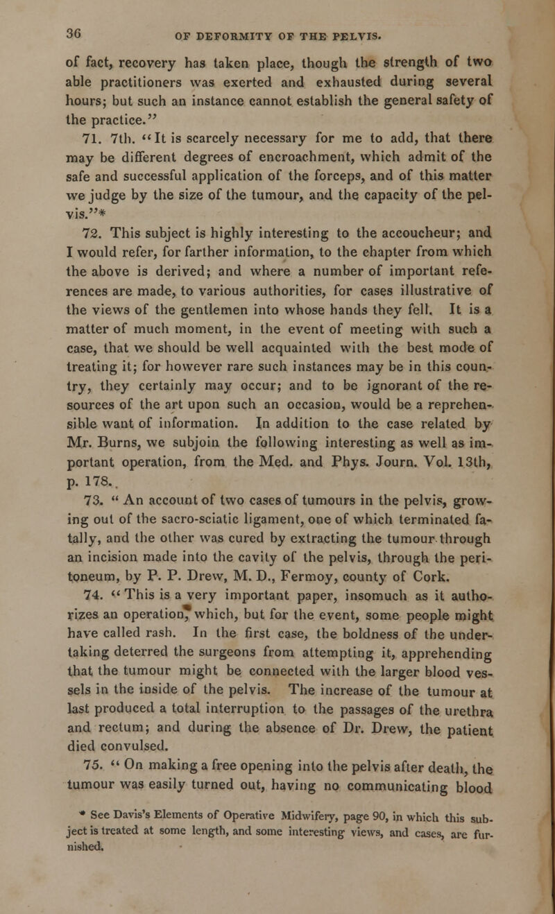 of fact, recovery has taken place, though the strength of two able practitioners was exerted and exhausted during several hours; but such an instance cannot establish the general safety of the practice. 71. 7th. It is scarcely necessary for me to add, that there may be different degrees of encroachment, which admit of the safe and successful application of the forceps, and of this matter we judge by the size of the tumour, and the capacity of the pel- vis.* 12. This subject is highly interesting to the accoucheur; and I would refer, for farther information, to the chapter from which the above is derived; and where a number of important refe- rences are made, to various authorities, for cases illustrative of the views of the gentlemen into whose hands they fell. It is a matter of much moment, in the event of meeting with such a case, that we should be well acquainted with the best mode of treating it; for however rare such instances may be in this coun- try, they certainly may occur; and to be ignorant of the re- sources of the art upon such an occasion, would be a reprehen- sible want of information. In addition to the case related by Mr. Burns, we subjoin the following interesting as well as im- portant operation, from the Med. and Phys. Journ. Vol. 13th, p. 178.. 73.  An account of two cases of tumours in the pelvis, grow- ing out of the sacro-sciatic ligament, one of which terminated fa- tally, and the other was cured by extracting the tumour through an incision made into the cavity of the pelvis, through the peri- toneum, by P. P. Drew, M. D., Fermoy, county of Cork. 74. This is a very important paper, insomuch as it autho- rizes an operation, which, but for the event, some people might have called rash. In the first case, the boldness of the under- taking deterred the surgeons from attempting it, apprehending that the tumour might be connected with the larger blood ves- sels in the inside of the pelvis. The increase of the tumour at last produced a total interruption to the passages of the urethra and rectum; and during the absence of Dr. Drew, the patient died convulsed. 75. « On making a free opening into the pelvis after death, the tumour was easily turned out, having no communicating blood • See Davis's Elements of Operative Midwifery, page 90, in which this sub- ject is treated at some length, and some interesting views, and cases, arc fur- nished.