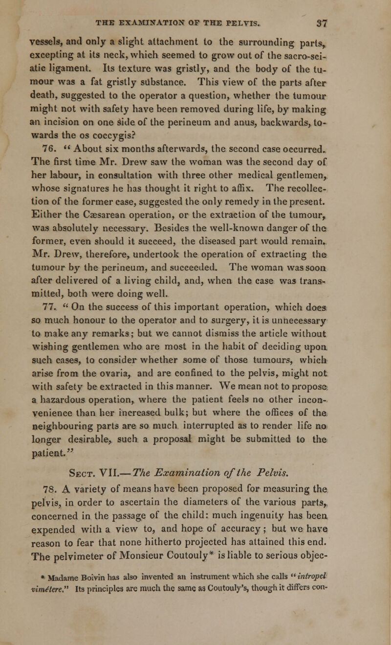 vessels, and only a slight attachment to the surrounding parts, excepting at its neck, which seemed to grow out of the sacro-sci- atic ligament. Its texture was gristly, and the body of the tu- mour was a fat gristly substance. This view of the parts after death, suggested to the operator a question, whether the tumour might not with safety have been removed during life, by making an incision on one side of the perineum and anus, backwards, to- wards the os coccygis? 76.  About six months afterwards, the second case occurred. The first time Mr. Drew saw the woman was the second day of her labour, in consultation with three other medical gentlemen, whose signatures he has thought it right to affix. The recollec- tion of the former case, suggested the only remedy in the present. Either the Caesarean operation, or the extraction of the tumour, was absolutely necessary. Besides the well-known danger of the former, even should it succeed, the diseased part would remain,. Mr. Drew, therefore, undertook the operation of extracting the tumour by the perineum, and succeeded. The woman was soon after delivered of a living child, and, when the case was trans- mitted, both were doing well. 77.  On the success of this important operation, which does so much honour to the operator and to surgery, it is unnecessary to make any remarks; but we cannot dismiss the article without wishing gentlemen who are most in the habit of deciding upon such cases, to consider whether some of those tumours, which arise from the ovaria, and are confined to the pelvis, might not with safety be extracted in this manner. We mean not to propose a hazardous operation, where the patient feels no other incon- venience than her increased bulk; but where the offices of the neighbouring parts are so much interrupted as to render life no longer desirable, such a proposal might be submitted to the patient. Sect. VII.— The Examination of the Pelvis. 78. A variety of means have been proposed for measuring the pelvis, in order to ascertain the diameters of the various parts, concerned in the passage of the child: much ingenuity has been expended with a view to, and hope of accuracy; but we have reason to fear that none hitherto projected has attained this end. The pelvimeter of Monsieur Coutouly* is liable to serious objec- * Madame Boivin has also invented an instrument which she calls  intropel vimttere Its principles are much the same as Coutouly's, though it differs con-