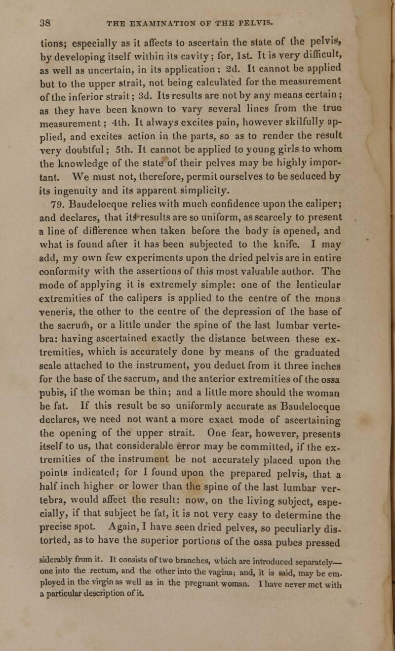 lions; especially as it affects to ascertain the state of the pelvis, by developing itself within its cavity; for, 1st. It is very difficult, as well as uncertain, in its application ; 2d. It cannot be applied but to the upper strait, not being calculated for the measurement of the inferior strait; 3d. Its results are not by any means certain ; as they have been known to vary several lines from the true measurement; 4th. It always excites pain, however skilfully ap- plied, and excites action in the parts, so as to render the result very doubtful; 5th. It cannot be applied to young girls to whom the knowledge of the state of their pelves may be highly impor- tant. We must not, therefore, permit ourselves to be seduced by its ingenuity and its apparent simplicity. 79. Baudelocque relies with much confidence upon the caliper; and declares, that it^results are so uniform, as scarcely to present a line of difference when taken before the body is opened, and what is found after it has been subjected to the knife. I may add, my own few experiments upon the dried pelvis are in entire conformity with the assertions of this most valuable author. The mode of applying it is extremely simple: one of the lenticular extremities of the calipers is applied to the centre of the mons veneris, the other to the centre of the depression of the base of the sacrum, or a little under the spine of the last lumbar verte- bra: having ascertained exactly the distance between these ex- tremities, which is accurately done by means of the graduated scale attached to the instrument, you deduct from it three inches for the base of the sacrum, and the anterior extremities of the ossa pubis, if the woman be thin; and a little more should the woman be fat. If this result be so uniformly accurate as Baudelocque declares, we need not want a more exact mode of ascertaining the opening of the upper strait. One fear, however, presents itself to us, that considerable error may be committed, if the ex- tremities of the instrument be not accurately placed upon the points indicated; for I found upon the prepared pelvis, that a half inch higher or lower than the spine of the last lumbar ver- tebra, would affect the result: now, on the living subject, espe- cially, if that subject be fat, it is not very easy to determine the precise spot. Again, I have seen dried pelves, so peculiarly dis- torted, as to have the superior portions of the ossa pubes pressed siderably from it. It consists of two branches, which are introduced separately- one into the rectum, and the other into the vagina; and, it is said, may be em- ployed in the virgin as well as in the pregnant woman. I have never met with a particular description of it.