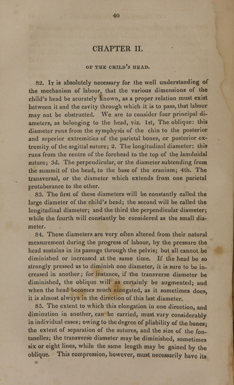 CHAPTER II. OF THE CHILD S HEAD. 82. It is absolutely necessary for the well understanding of the mechanism of labour, that the various dimensions of the child's head be acurately known, as a proper relation must exist between it and the cavity through which it is to pass, that labour may not be obstructed. We are to consider four principal di- ameters, as belonging to the head, viz. 1st, The oblique: this diameter runs from the symphysis of the chin to the posterior and superior extremities of the parietal bones, or posterior ex- tremity of the sagittal suture; 2. The longitudinal diameter: this runs from the centre of the forehead to the top of the Jamdoidal suture; 3d. The perpendicular, or the diameter subtending from the summit of the head, to the base of the cranium; 4th. The transversal, or the diameter which extends from one parietal protuberance to the other. 53. The first of these diameters will be constantly called the large diameter of the child's head; the second will be called the longitudinal diameter; and the third the perpendicular diameter; while the fourth will constantly be considered as the small dia- meter. 54. These diameters are very often altered from their natural measurement during the progress of labour, by the pressure the head sustains in its passage through the pelvis; but all cannot be diminished or increased at the same time. If the head be so strongly pressed as to diminish one diameter, it is sure to be in- creased in another; for instance, if the transverse diameter be diminished, the oblique will as certainly be augmented; and when the head becomes much elongated, as it sometimes does it is almost always in the direction of this last diameter. 85. The extent to which this elongation in one direction, and diminution in another, can be carried, must vary considerably in individual cases; owing to the degree of pliability of the bones' the extent of separation of the sutures, and the size of the fon- tanelles; the transverse diameter may be diminished, sometimes six or eight lines, while the same length may be gained by the oblique. This compression, however, must necessarily have its