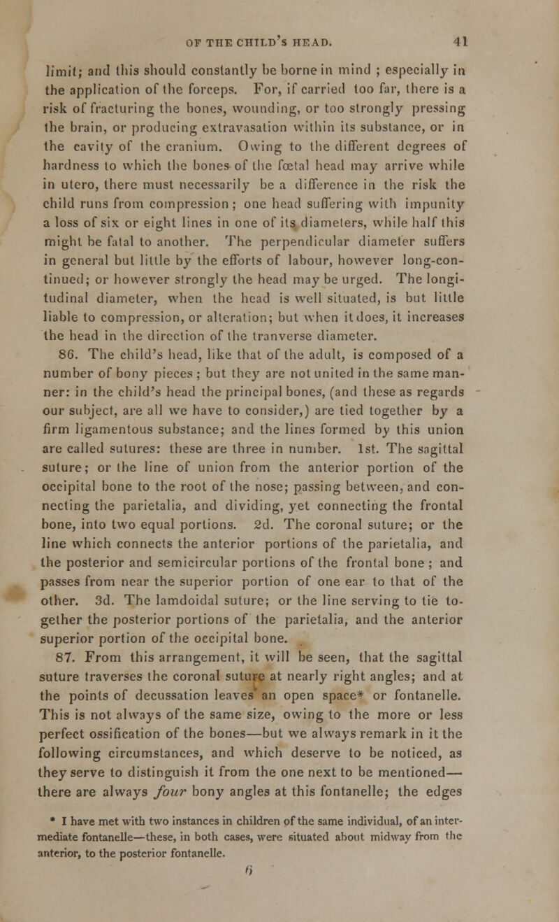 limit; and this should constantly he home in mind ; especially in the application of the forceps. For, if carried too far, there is a risk of fracturing the hones, wounding, or too strongly pressing the brain, or producing extravasation within its substance, or in the cavity of the cranium. Owing to the different degrees of hardness to which the bones of the fcetal head may arrive while in utero, there must necessarily be a difference in the risk the child runs from compression; one head suffering with impunity a loss of six or eight lines in one of its diameters, while half this might be fatal to another. The perpendicular diameter suffers in general but little by the efforts of labour, however long-con- tinued; or however strongly the head may be urged. The longi- tudinal diameter, when the head is well situated, is but lillle liable to compression, or alteration; but when it does, it increases the head in the direction of the tranverse diameter. 86. The child's head, like that of the adult, is composed of a number of bony pieces ; but they are not united in the same man- ner: in the child's head the principal bones, (and these as regards our subject, are all we have to consider,) are tied together by a firm ligamentous substance; and the lines formed by this union are called sutures: these are three in number. 1st. The sagittal suture; or the line of union from the anterior portion of the occipital bone to the root of the nose; passing between, and con- necting the parietalia, and dividing, yet connecting the frontal bone, into two equal portions. 2d. The coronal suture; or the line which connects the anterior portions of the parietalia, and the posterior and semicircular portions of the frontal bone ; and passes from near the superior portion of one ear to that of the other. 3d. The lamdoidal suture; or the line serving to tie to- gether the posterior portions of the parietalia, and the anterior superior portion of the occipital bone. 87. From this arrangement, it will be seen, that the sagittal suture traverses the coronal suture at nearly right angles; and at the points of decussation leaves' an open space* or fontanelle. This is not always of the same size, owing to the more or less perfect ossification of the bones—but we always remark in it the following circumstances, and which deserve to be noticed, as they serve to distinguish it from the one next to be mentioned— there are always four bony angles at this fontanelle; the edges • I have met with two instances in children of the same individual, of an inter- mediate fontanelle—these, in both cases, were situated about midway from the anterior, to the posterior fontanelle.