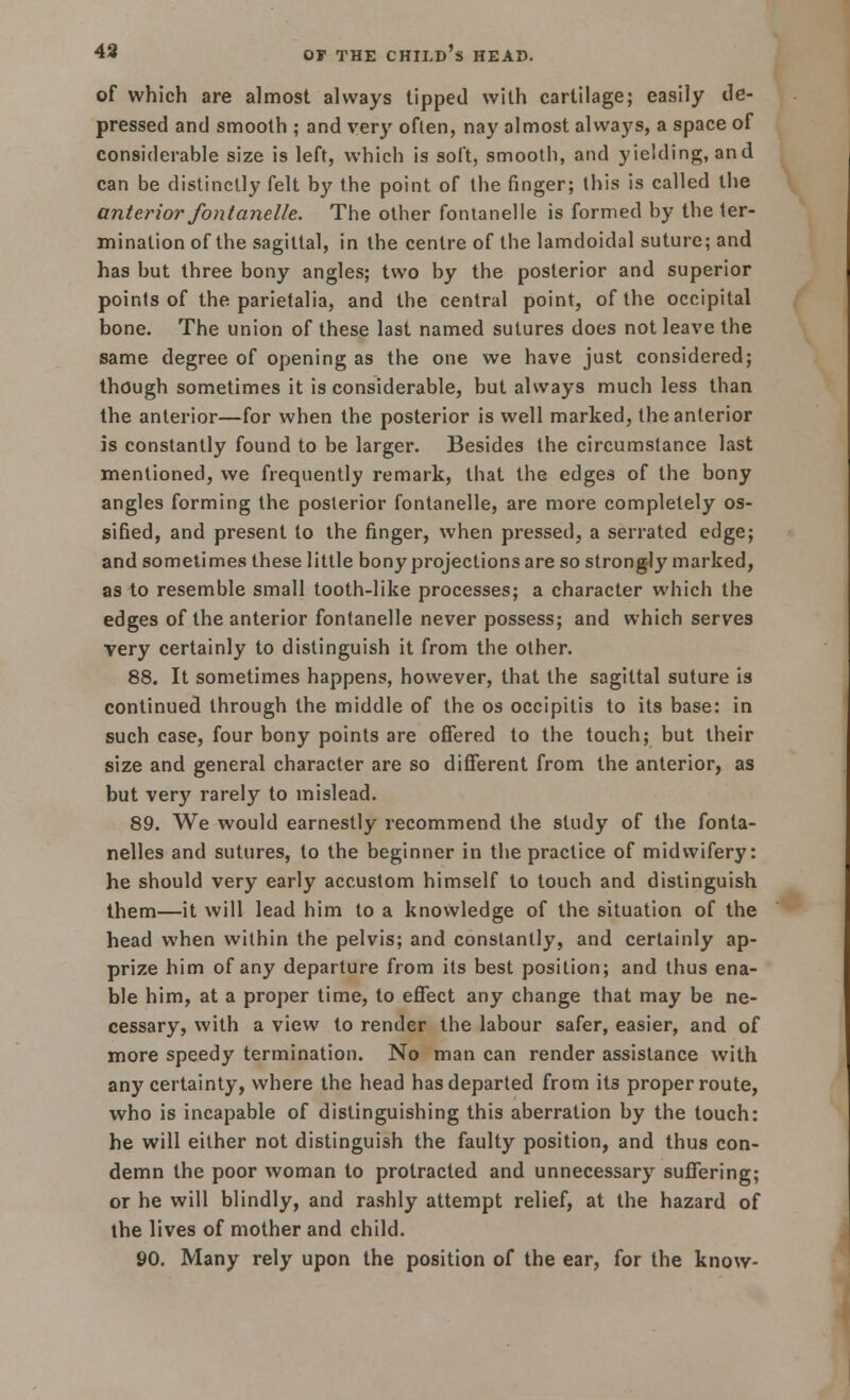 of which are almost always tipped with cartilage; easily tie- pressed and smooth ; and very often, nay almost always, a space of considerable size is left, which is soft, smooth, and yielding, and can be distinctly felt by the point of the finger; this is called the anterior font anelle. The other fontanelle is formed by the ter- mination of the sagittal, in the centre of the lamdoidal suture; and has but three bony angles; two by the posterior and superior points of the parietalia, and the central point, of the occipital bone. The union of these last named sutures does not leave the same degree of opening as the one we have just considered; though sometimes it is considerable, but always much less than the anterior—for when the posterior is well marked, the anterior is constantly found to be larger. Besides the circumstance last mentioned, we frequently remark, that the edges of the bony angles forming the posterior fontanelle, are more completely os- sified, and present to the finger, when pressed, a serrated edge; and sometimes these little bony projections are so strongly marked, as to resemble small tooth-like processes; a character which the edges of the anterior fontanelle never possess; and which serves very certainly to distinguish it from the other. 88. It sometimes happens, however, that the sagittal suture is continued through the middle of the os occipitis to its base: in such case, four bony points are offered to the touch; but their size and general character are so different from the anterior, as but very rarely to mislead. 89. We would earnestly recommend the study of the fonla- nelles and sutures, to the beginner in the practice of midwifery: he should very early accustom himself to touch and distinguish them—it will lead him to a knowledge of the situation of the head when within the pelvis; and constantly, and certainly ap- prize him of any departure from its best position; and thus ena- ble him, at a proper time, to effect any change that may be ne- cessary, with a view to render the labour safer, easier, and of more speedy termination. No man can render assistance with any certainty, where the head has departed from its proper route, who is incapable of distinguishing this aberration by the touch: he will either not distinguish the faulty position, and thus con- demn the poor woman to protracted and unnecessary suffering; or he will blindly, and rashly attempt relief, at the hazard of the lives of mother and child. 90. Many rely upon the position of the ear, for the know-