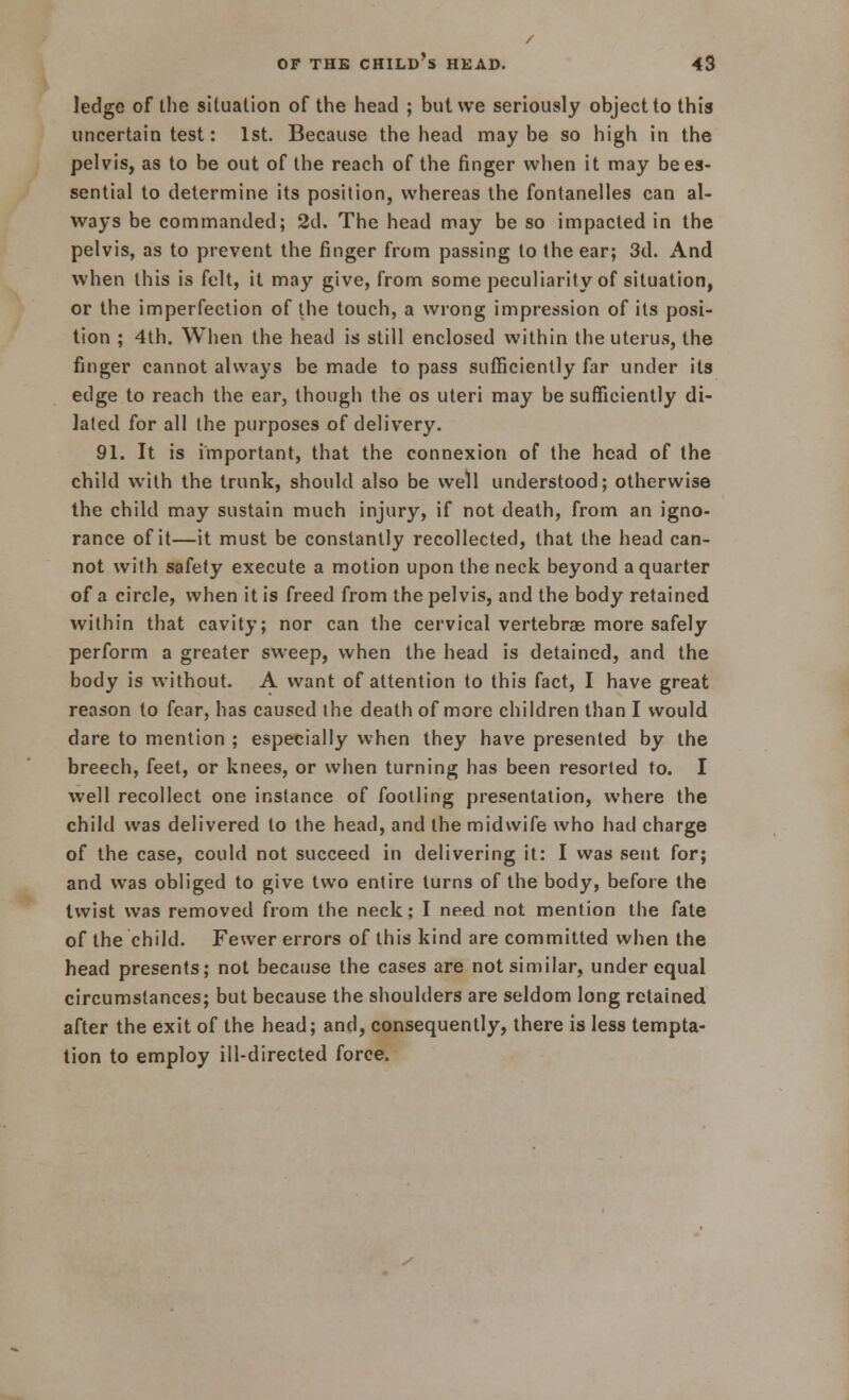 ledge of the situation of the head ; but we seriously object to this uncertain test: 1st. Because the head maybe so high in the pelvis, as to be out of the reach of the finger when it may be es- sential to determine its position, whereas the fontanelles can al- ways be commanded; 2d. The head may be so impacted in the pelvis, as to prevent the finger from passing to the ear; 3d. And when this is felt, it may give, from some peculiarity of situation, or the imperfection of the touch, a wrong impression of its posi- tion ; 4th. When the head is still enclosed within the uterus, the finger cannot always be made to pass sufficiently far under its edge to reach the ear, though the os uteri may be sufficiently di- lated for all the purposes of delivery. 91. It is important, that the connexion of the head of the child with the trunk, should also be well understood; otherwise the child may sustain much injury, if not death, from an igno- rance of it—it must be constantly recollected, that the head can- not with safety execute a motion upon the neck beyond a quarter of a circle, when it is freed from the pelvis, and the body retained within that cavity; nor can the cervical vertebrae more safely perform a greater sweep, when the head is detained, and the body is without. A want of attention to this fact, I have great reason to fear, has caused ihe death of more children than I would dare to mention ; especially when they have presented by the breech, feet, or knees, or when turning has been resorted to. I well recollect one instance of footling presentation, where the child was delivered to the head, and the midwife who had charge of the case, could not succeed in delivering it: I was sent for; and was obliged to give two entire turns of the body, before the twist was removed from the neck; I need not mention the fate of the child. Fewer errors of this kind are committed when the head presents; not because the cases are not similar, under equal circumstances; but because the shoulders are seldom long retained after the exit of the head; and, consequently, there is less tempta- tion to employ ill-directed force.