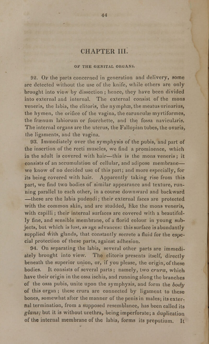 CHAPTER III! Of THE GENITAL ORGANS. 92. Of the parts concerned in generation and delivery, some are delected without the use of the knife, while others are only- brought into view by dissection ; hence, they have been divided into external and internal. The external consist of the mons veneris, the labia, the clitoris, the nymphae, the meatus urinarius, the hymen, the orifice of the vagina, the carunculae myrtiformes, the frasnum labiorum or fourchette, and the fossa navicularis. The internal organs are the uterus, the Fallopian lubes, the ovaria, the ligaments, and the vagina. 93. Immediately over the symphysis of the pubis, and part of the insertion of the recti muscles, we find a prominence, which in the adult is covered with hair—this is the mons veneris; it consists of an accumulation of cellular, and adipose membrane— we know of no decided use of this part; and more especially, for its being covered with hair. Apparently taking rise from this part, we find two bodies of similar appearance and texture, run- ning parallel to each other, in a course downward and backward —these are the labia pudendi; their external faces are protected with the common skin, and are studded, hke the mons veneris, with capilli; their internal surfaces are covered with a beautiful- ly fine, and sensible membrane, of a florid colour in young sub- jects, but which is lost, as age advances: this surface is abundantly supplied with glands, that constantly secrete a fluid for the espe- cial protection of these parts, against adhesion. 94. On separating the labia, several other parts are immedi- ately brought into view. The clitoris presents itself, directly beneath the superior union, or, if you please, the origin, of these bodies. It consists of several parts; namely, two crura, which have their origin in the ossa ischia, and running along the branches of the ossa pubis, unite upon the symphysis, and form the body of this organ ; these crura are connected by ligament to these bones, somewhat after the manner of the penis in males; its exter- nal termination, from a supposed resemblance, has been called its glans; but it is without urethra, being imperforate; a duplication of the internal membrane of the labia, forms its preputium. It