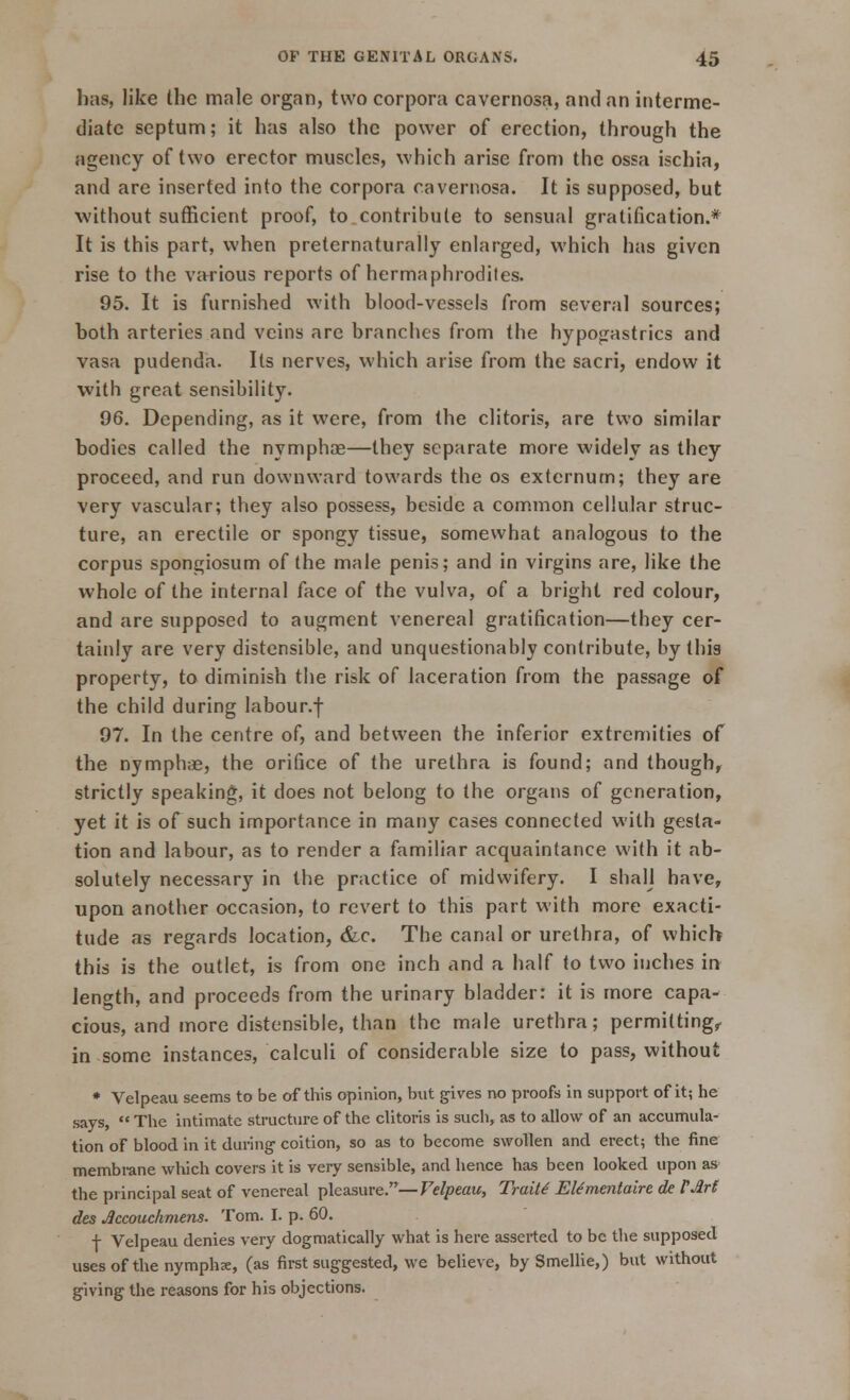 has, like the male organ, two corpora cavernosa, and an interme- diate septum; it has also the power of erection, through the agency of two erector muscles, which arise from the ossa ischia, and are inserted into the corpora cavernosa. It is supposed, but without sufficient proof, to contribute to sensual gratification.* It is this part, when preternaturally enlarged, which has given rise to the various reports of hermaphrodites. 95. It is furnished with blood-vessels from several sources; both arteries and veins are branches from the hypogastrics and vasa pudenda. Its nerves, which arise from the sacri, endow it with great sensibility. 96. Depending, as it were, from the clitoris, are two similar bodies called the nymphce—they separate more widely as they proceed, and run downward towards the os externum; they are very vascular; they also possess, beside a common cellular struc- ture, an erectile or spongy tissue, somewhat analogous to the corpus spongiosum of the male penis; and in virgins are, like the whole of the internal face of the vulva, of a bright red colour, and are supposed to augment venereal gratification—they cer- tainly are very distensible, and unquestionably contribute, by this property, to diminish the risk of laceration from the passage of the child during labour.f 97. In the centre of, and between the inferior extremities of the nymph;e, the orifice of the urethra is found; and though, strictly speaking, it does not belong to the organs of generation, yet it is of such importance in many cases connected with gesta- tion and labour, as to render a familiar acquaintance with it ab- solutely necessary in the practice of midwifery. I shall have, upon another occasion, to revert to this part with more exacti- tude as regards location, &c. The canal or urethra, of which this is the outlet, is from one inch and a half to two inches in length, and proceeds from the urinary bladder: it is more capa- cious, and more distensible, than the male urethra; permitting, in some instances, calculi of considerable size to pass, without * Velpeau seems to be of this opinion, but gives no proofs in support of it; he says, The intimate structure of the clitoris is such, as to allow of an accumula- tion of blood in it during- coition, so as to become swollen and erect; the fine membrane which covers it is very sensible, and hence has been looked upon as the principal seat of venereal pleasure.—Velpeau, Traits Elementaire de VArl des Jccouchmens. Tom. I. p. 60. f Velpeau denies very dogmatically what is here asserted to be the supposed uses of the nymphx, (as first suggested, we believe, by Smellie,) but without giving the reasons for his objections.