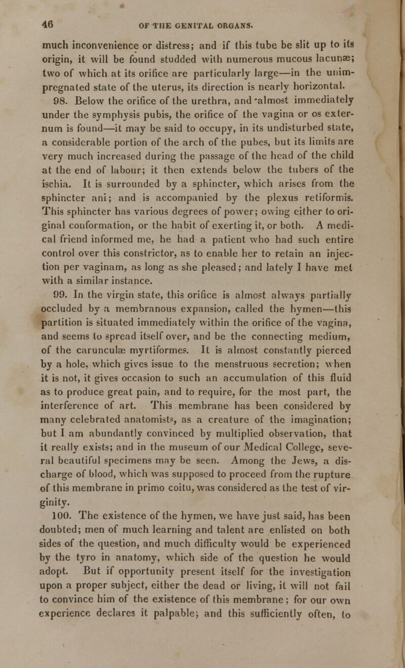much inconvenience or distress; and if this tube be slit up to its origin, it will be found studded with numerous mucous lacunae; two of which at its orifice are particularly large—in the uni[im- pregnated state of the uterus, its direction is nearly horizontal. 98. Below the orifice of the urethra, and-almost immediately under the symphysis pubis, the orifice of the vagina or os exter- num is found—it may be said to occupy, in its undisturbed state, a considerable portion of the arch of the pubes, but its limits are very much increased during the passage of the head of the child at the end of labour; it then extends below the tubers of the ischia. It is surrounded by a sphincter, which arises from the sphincter ani; and is accompanied by the plexus retiformis. This sphincter has various degrees of power; owing either to ori- ginal conformation, or the habit of exerting it, or both. A medi- cal friend informed me, he had a patient who had such entire control over this constrictor, as to enable her to retain an injec- tion per vaginam, as long as she pleased; and lately I have met with a similar instance. 99. In the virgin state, this orifice is almost always partially occluded by a membranous expansion, called the hymen—this partition is situated immediately within the orifice of the vagina, and seems to spread itself over, and be the connecting medium, of the carunculas myrtiformes. It is almost constantly pierced by a hole, which gives issue to the menstruous secretion; when it is not, it gives occasion to such an accumulation of this fluid as to produce great pain, and to require, for the most part, the interference of art. This membrane has been considered by many celebrated anatomists, as a creature of the imagination; but I am abundantly convinced by multiplied observation, that it really exists; and in the museum of our Medical College, seve- ral beautiful specimens may be seen. Among the Jews, a dis- charge of blood, which was supposed to proceed from the rupture of this membrane in primo coitu, was considered as the test of vir- ginity. 100. The existence of the hymen, we have just said, has been doubted; men of much learning and talent are enlisted on both sides of the question, and much difficulty would be experienced by the tyro in anatomy, which side of the question he would adopt. But if opportunity present itself for the investigation upon a proper subject, either the dead or living, it will not fail to convince him of the existence of this membrane; for our own experience declares it palpable; and this sufficiently often, to