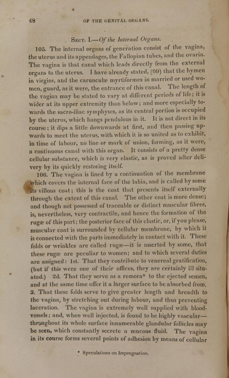 . Sect. I.—Of the Internal Organs. 105. The internal organs of generation consist of the vagina, the uterus and its appendages, the Fallopian tubes, and the ovaria. The vagina is that canal which leads directly from the external organs to the uterus. I have already stated, (99) that the hymen in virgins, and the carunculae myrtiformes in married or used wo- men, guard, as it were, the entrance of this canal. The length of the vagina may be stated to vary at different periods of life; it is wider at its upper extremity than below; and more especially to- wards the sacro-iliac symphyses, as its central portion is occupied by the uterus, which hangs pendulous in it. It is not direct in its course; it dips a little downwards at first, and then passing up- wards to meet the uterus, with which it is so united as to exhibit, in time of labour, no line or mark of union, forming, as it were, a continuous canal with this organ. It consists of a pretty dense cellular substance, which is very elastic, as is proved after deli- very by its quickly restoring itself. 100. The vagina is lined by a continuation of the membrane which covers the internal face of the labia, and is called by some its villous coat; this is the coat that presents itself externally through the extent of this canal. The other coat is more dense; and though not possessed of traceable or distinct muscular fibres, is, nevertheless, very contractile, and hence the formation of the rugae of this part; the posterior face of this elastic, or, if you please, muscular coat is surrounded by cellular membrane, by which it is connected with the parts immediately in contact with it. These folds or wrinkles are called rugae—it is asserted by some, that these ruga? are peculiar to women; and to which several duties are assigned : 1st. That they contribute to venereal gratification, (but if this were one of their offices, they are certainly ill situ- ated.) 2d. That they serve as a remora* to the ejected semen, and at the same time offer it a larger surface to be absorbed from. 3. That these folds serve to give greater length and breadth to the vagina, by stretching out during labour, and thus preventing laceration. The vagina is extremely well supplied with blood- vessels; and, when well injected, is found to be highly vascular— throughout its whole surface innumerable glandular follicles may be seen, which constantly secrete a mucous fluid. The vagina in its course forms several points of adhesion by means of cellular * Speculations on Impregnation. I