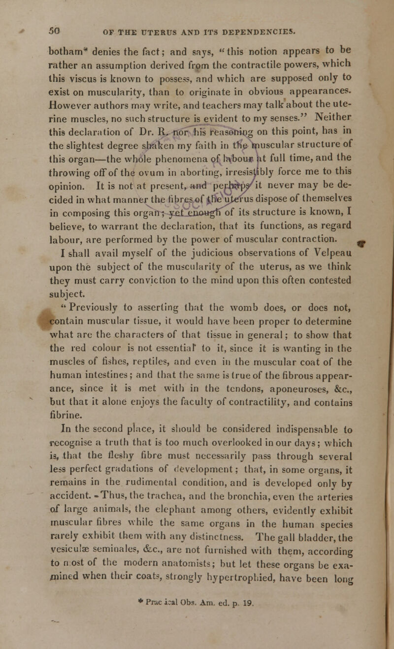 botham* denies the fact; and says, this notion appears to be rather an assumption derived from the contractile powers, which this viscus is known to possess, and which are supposed only to exist on muscularity, than to originate in obvious appearances. However authors may write, and teachers may talk about the ute- rine muscles, no such structure is evident to my senses. Neither this declaration of Dr. R. nor his reasoning on this point, has in the slightest degree shaken my faith in the muscular structure of this organ—the whole phenomena of labour ht full time, and the throwing off of the ovum in aborting, irresistibly force me to this opinion. It is not at present,, and pech^p/it never may be de- cided in what manner the fibres of 0^u)a^ius dispose of themselves in composing this organ; yet enougffof its structure is known, I believe, to warrant the declaration, that its functions, as regard labour, are performed by the power of muscular contraction. I shall avail myself of the judicious observations of Velpeau upon the subject of the muscularity of the uterus, as we think they must carry conviction to the mind upon this often contested subject. *' Previously to asserting that the womb does, or does not, ■^contain muscular tissue, it would have been proper to determine what are the characters of that tissue in general; to show that the red colour is not essential* to it, since it is wanting in the muscles of fishes, reptiles, and even in the muscular coat of the human intestines ; and that the same is (rue of the fibrous appear- ance, since it is met with in the tendons, aponeuroses, &c, but that it alone enjoys the faculty of contractility, and contains fibrine. In the second place, it should be considered indispensable to recognise a truth that is too much overlooked in our days; which is, that the fleshy fibre must necessarily pass through several less perfect gradations of development; that, in some organs, it remains in the rudimental condition, and is developed only by accident. -Thus, the trachea, and the bronchia, even the arteries of large animals, the elephant among others, evidently exhibit muscular fibres while the same organs in the human species rarely exhibit them with any distinctness. The gall bladder, the vesicuise seminales, &c, are not furnished with them, according to nost of the modern anatomists; but let these organs be exa- mined when their coats, strongly hypertrophied, have been long * Prac ical Obs. Am. ed. p, 19.