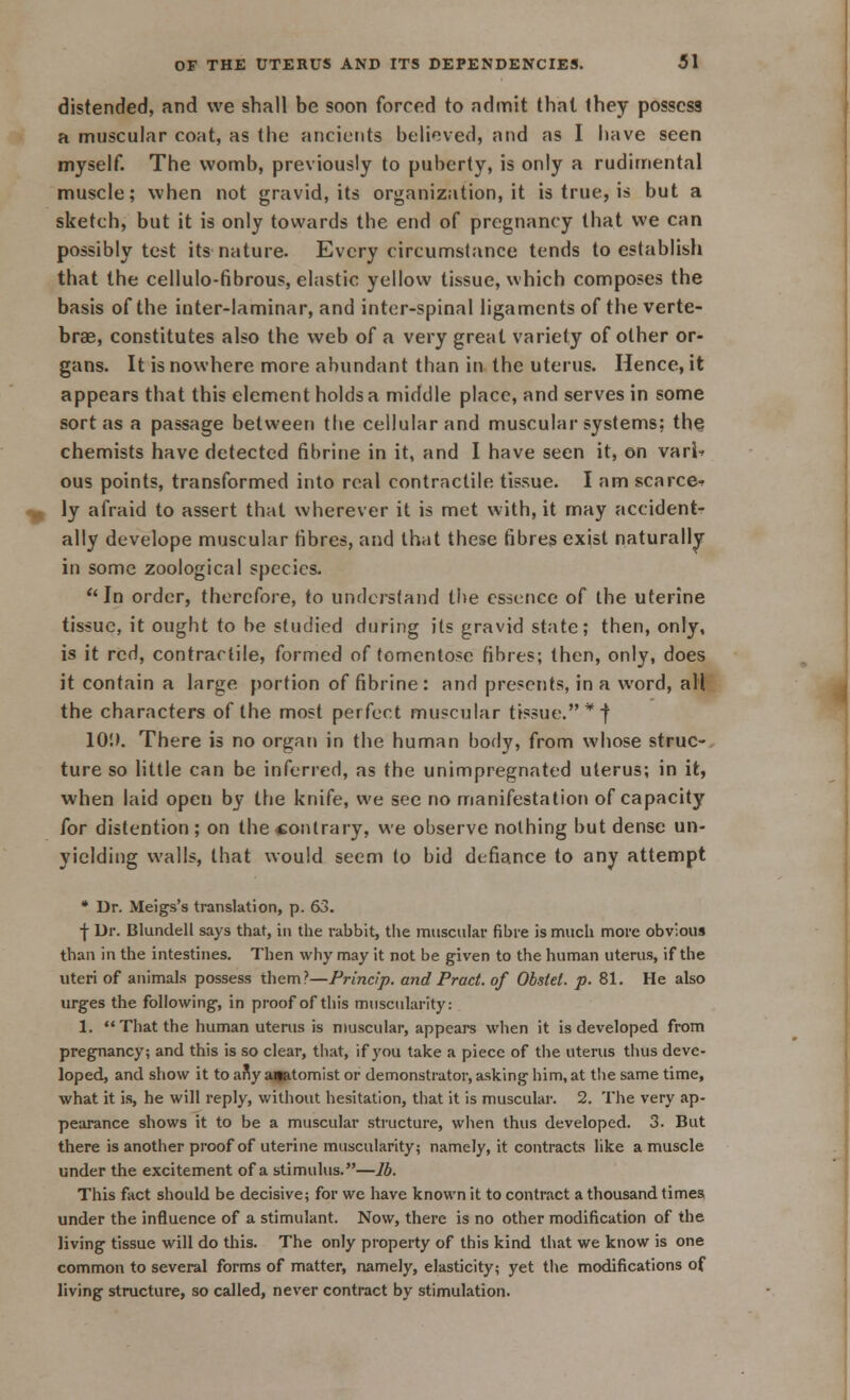 distended, and we shall be soon forced to admit that they possess a muscular coat, as the ancients believed, and as I have seen myself. The womb, previously to puberty, is only a rudimental muscle; when not gravid, its organization.it is true, is but a sketch, but it is only towards the end of pregnancy that we can possibly test its nature. Every circumstance tends to establish that the cellulo-fibrous, elastic yellow tissue, which composes the basis of the inter-laminar, and inter-spinal ligaments of the verte- bras, constitutes also the web of a very great variety of other or- gans. It is nowhere more abundant than in the uterus. Hence, it appears that this element holds a middle place, and serves in some sort as a passage between the cellular and muscular systems; the chemists have detected fibrine in it, and I have seen it, on vari* ous points, transformed into real contractile tissue. I am scarce* ly afraid to assert that wherever it is met with, it may accident- ally develope muscular fibres, and that these fibres exist naturally in some zoological species.  In order, therefore, to understand the essence of the uterine tissue, it ought to be studied during its gravid state; then, only, is it red, contractile, formed of tomentose fibres; then, only, does it contain a large portion of fibrine: and presents, in a word, all the characters of the most perfect muscular tissue.*! 10'.). There is no organ in the human body, from whose struc- ture so little can be inferred, as the unimpregnated uterus; in it, when laid open by the knife, we see no manifestation of capacity for distention ; on the contrary, we observe nothing but dense un- yielding walls, that would seem to bid defiance to any attempt * Dr. Meigs's translation, p. 63. f Dr. Blundell says that, in the rabbit, the muscular fibre is much more obvious than in the intestines. Then why may it not be given to the human uterus, if the uteri of animals possess them?—Princip. and Pract. of Obsiel. p. 81. He also urges the following, in proof of this muscularity: 1. That the human uterus is muscular, appeal's when it is developed from pregnancy; and this is so clear, that, if you take a piece of the uterus thus deve- loped, and show it to any anatomist or demonstrator, asking him, at the same time, what it is, he will reply, without hesitation, that it is muscular. 2. The very ap- pearance shows it to be a muscular structure, when thus developed. 3. But there is another proof of uterine muscularity; namely, it contracts like a muscle under the excitement of a stimulus.—lb. This fact should be decisive; for we have known it to contract a thousand times under the influence of a stimulant. Now, there is no other modification of the living tissue will do this. The only property of this kind that we know is one common to several forms of matter, namely, elasticity; yet the modifications of living structure, so called, never contract by stimulation.