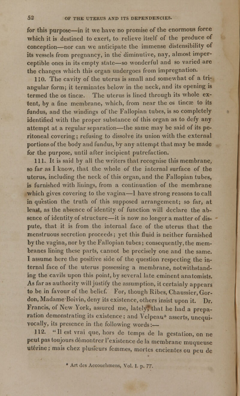 for this purpose—in it we have no promise of the enormous force which it is destined to exert, to relieve itself of the produce of conception—nor can we anticipate the immense distensibility of its vessels from pregnancy, in the diminutive, nay, almost imper- ceptible ones in its empty state—so wonderful and so varied are the changes which this organ undergoes from impregnation. 110. The cavity of the uterus is small and somewhat of a tri- angular form; it terminates below in the neck, and its opening is termed the os tincae. The uterus is lined through its whole ex- tent, by a fine membrane, which, from near the os tincae to its fundus, and the windings of the Fallopian tubes, is so completely identified with the proper substance of this organ as to defy any attempt at a regular separation—the same may be said of its pe- ritoneal covering; refusing to dissolve its union with the external portions of the body and fundus, by any attempt that may be made for the purpose, until after incipient putrefaction. 111. It is said by all the writers that recognise this membrane, so far as I know, that the whole of the internal surface of the uterus, including the neck of this organ, and the Fallopian tubes, is furnished with linings, from a continuation of the membrane which gives covering to the vagina—1 have strong reasons to call in question the truth of this supposed arrangement; so far, at least, as the absence of identity of function will declare the ab- sence of identity of structure—it is now no longer a matter of dis- pute, that it is from the internal face of the uterus that the menstruous secretion proceeds; yet this fluid is neither furnished by the vagina, nor by the Fallopian tubes; consequently, the mem- branes lining these parts, cannot be precisely one and the same. I assume here the positive side of the question respecting the in- ternal face of the uterus possessing a membrane, notwithstand- ing the cavils upon this point, by several late eminent anatomists. As far as authority will justify the assumption, it certainly appears to be in favour of the belief. For, though Ribes, Chaussier, Gor- don, MadameBoivin, deny its existence, others insist upon it. Dr. Francis, of New York, assured me, lately* that he had a prepa- ration demonstrating its existence; and Velpeau* asserts, unequi- vocally, its presence in the following words:— 112. II est vrai que, hors de temps de la gestation, on ne peut pas toujours demontrer l'existence de la membrane muqueuse uterine; mais chez plusieurs femmes, mortes encientes ou peu de • Art des Accouchmens, Vol. I. p. 77.