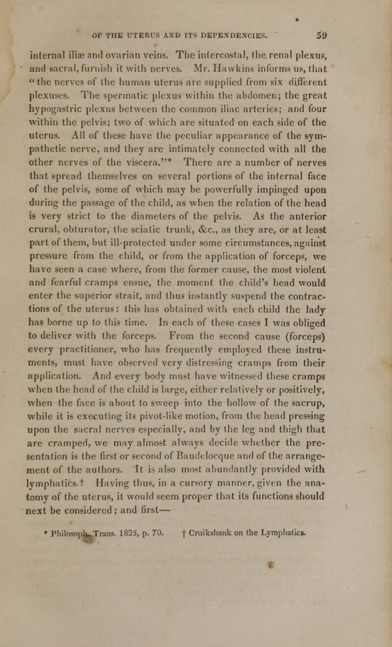 internal iliac and ovarian veins. The intercostal, the renal plexus, and sacral, furnish it with nerves. Mr. Hawkins informs us, that  the nerves of the human uterus are supplied from six different plexuses. The spermatic plexus within the abdomen; the great hypogastric plexus between the common iliac arteries; and four within the pelvis; two of which are situated on each side of the uterus. All of these have the peculiar appearance of the sym- pathetic nerve, and they are intimately connected with all the other nerves of the viscera.* There are a number of nerves that spread themselves on several portions of the internal face of the pelvis, some of which may be powerfully impinged upon during the passage of the child, as when the relation of the head is very strict to the diameters of the pelvis. As the anterior crural, obturator, the sciatic trunk, &c, as they are, or at least part of them, but ill-protected under some circumstances, against pressure from the child, or from the application of forceps, we have seen a case where, from the former cause, the most violent and fearful cramps ensue, the moment the child's head would enter the superior strait, and thus instantly suspend the contrac- tions of the uterus: this has obtained with each child the lady has borne up to this time. In each of these cases I was obliged to deliver with the forceps. From the second cause (forceps) every practitioner, who has frequently employed these instru- ments, must have observed very distressing cramps from their application. And every body must have witnessed these cramps when the head of the child is large, either relatively or positively, when the face is about to sweep into the hollow of the sacrup, while it is executing its pivot-like motion, from the head pressing upon the sacral nerves especially, and by the leg and thigh that are cramped, we may almost always decide whether the pre- sentation is the first or second of Baudeloeque and of the arrange- ment of the authors. It is also most abundantly provided with lymphatics.t Having thus, in a cursory manner, given the ana- tomy of the uterus, it would seem proper that its functions should next be considered ; and first— • PhilosoplfcpTrans. 1825, p. 70. f Cruikshank on the Lymphatics.