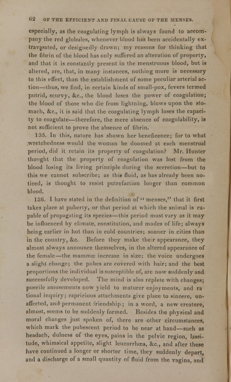 especially, as the coagulating lymph is always found to accom- pany the red globules, whenever blood has been accidentally ex- travasated, or designedly drawn; my reasons for thinking that the fibrin of the blood has only suffered an alteration of property, and that it is constantly present in the menstruous blood, but is altered, are, that, in many instances, nothing more is necessary to this effect, than the establishment of some peculiar arterial ac- tion—thus, we find, in certain kinds of small-pox, fevers termed putrid, scurvy, &c, the blood loses the power of coagulation; the blood of those who die from lightning, blows upon the sto- mach, &c, it is said that the coagulating lymph loses the capaci- ty to coagulate—therefore, the mere absence of coagulability, is not sufficient to prove the absence of fibrin. 135. In this, nature has shown her beneficence; for to what wretchedness would the woman be doomed at each menstrual period, did it retain its property of coagulation? Mr. Hunter thought that the property of coagulation was lost from the blood losing its living principle during the secretion—but to this we cannot subscribe; as this fluid, as has already been no- ticed, is thought to resist putrefaction longer than common blood. 136. I have stated in the definition of menses, that it first takes place at puberty, or that period at which the animal is ca- pable of propagating its species—this period must vary as it may be influenced by climate, constitution, and modes of life; always being earlier in hot than in cold countries; sooner in cities than in the country, &c. Before they make their appearance, they almost always announce themselves, in the altered appearance of the female—the mammas increase in size; the voice undergoes a slight change; the pubes are covered with hair; and the best proportions the individual is susceptible of, are now suddenly and successfully developed. The mind is also replete with changes; puerile amusements now yield to maturer enjoyments, and ra tional inquiry; capricious attachments give place to sincere, un- affected, and permanent friendship; in a word, a new creature, almost, seems to be suddenly formed. Besides the physical and moral changes just spoken of, there are other circumstances, which mark the pubescent period to be near at hand—such as headach, dulness of the eyes, pains in the pelvic region, lassi- tude, whimsical appetite, slight leucorrhoea, &c, and after these have continued a longer or shorter time, they suddenly depart, and a discharge of a small quantity of fluid from the vagina, and