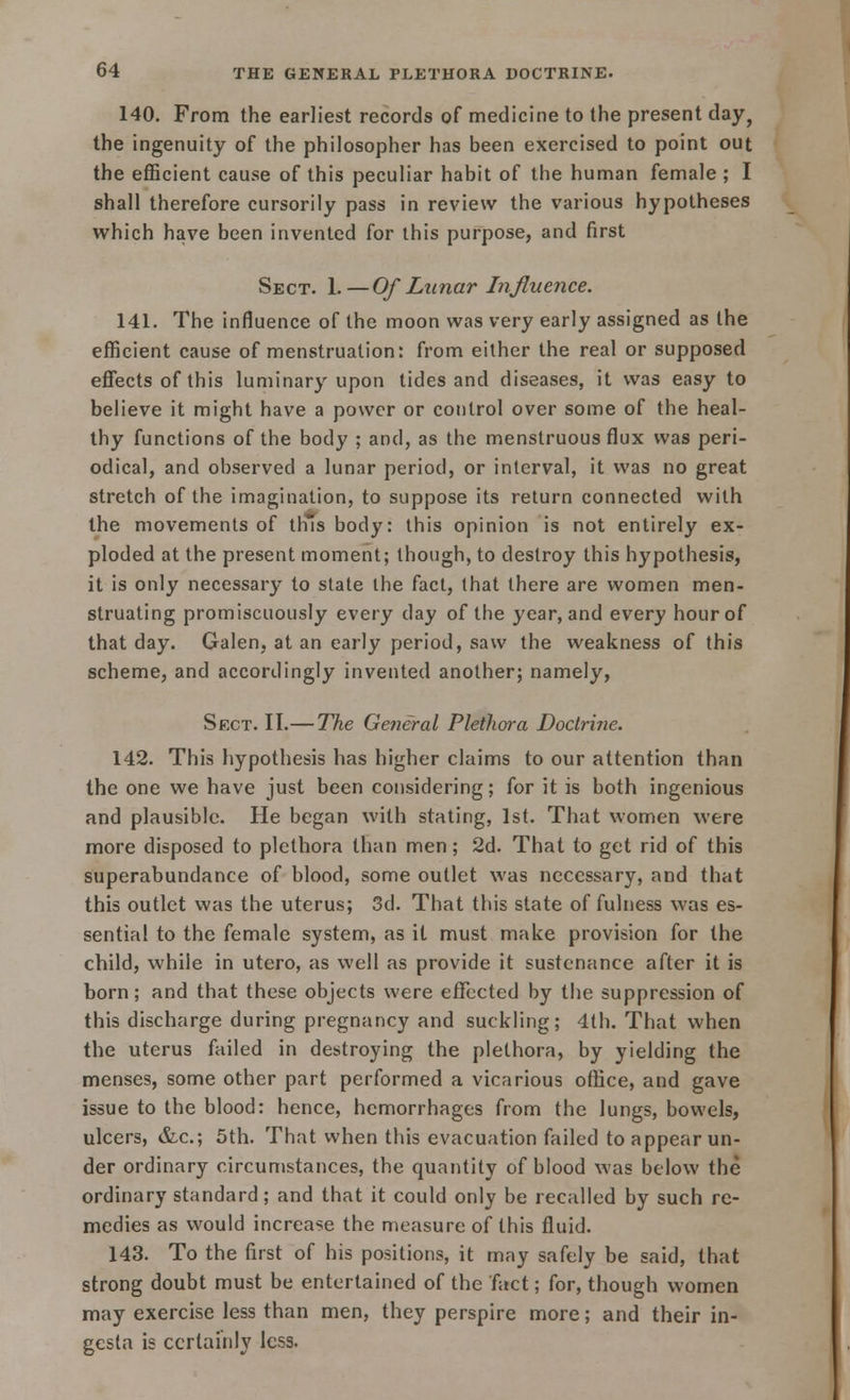140. From the earliest records of medicine to the present day, the ingenuity of the philosopher has been exercised to point out the efficient cause of this peculiar habit of the human female ; I shall therefore cursorily pass in review the various hypotheses which have been invented for this purpose, and first Sect. 1.—Of Lunar Influence. 141. The influence of the moon was very early assigned as the efficient cause of menstruation: from either the real or supposed effects of this luminary upon tides and diseases, it was easy to believe it might have a power or control over some of the heal- thy functions of the body ; and, as the menstruous flux was peri- odical, and observed a lunar period, or interval, it was no great stretch of the imagination, to suppose its return connected with the movements of thus body: this opinion is not entirely ex- ploded at the present moment; though, to destroy this hypothesis, it is only necessary to state the fact, that there are women men- struating promiscuously every day of the year, and every hour of that day. Galen, at an early period, saw the weakness of this scheme, and accordingly invented another; namely, Sect. II.— The General Plethora Doctrine. 142. This hypothesis has higher claims to our attention than the one we have just been considering; for it is both ingenious and plausible. He began with stating, 1st. That women were more disposed to plethora than men; 2d. That to get rid of this superabundance of blood, some outlet was necessary, and that this outlet was the uterus; 3d. That this state of fulness was es- sential to the female system, as it must make provision for the child, while in utero, as well as provide it sustenance after it is born; and that these objects were efTccted by the suppression of this discharge during pregnancy and suckling; 4th. That when the uterus failed in destroying the plethora, by yielding the menses, some other part performed a vicarious office, and gave issue to the blood: hence, hemorrhages from the lungs, bowels, ulcers, &c; 5th. That when this evacuation failed to appear un- der ordinary circumstances, the quantity of blood was below the ordinary standard; and that it could only be recalled by such re- medies as would increase the measure of this fluid. 143. To the first of his positions, it may safely be said, that strong doubt must be entertained of the fact; for, though women may exercise less than men, they perspire more; and their in- gcsla is certainly less.