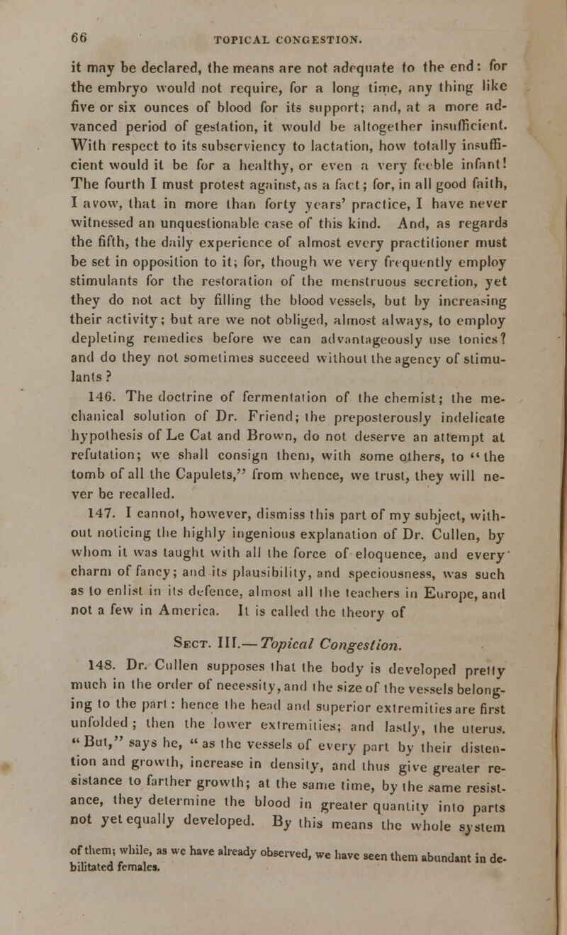 it may be declared, the means are not adequate to the end: for the embryo would not require, for a long time, any thing like five or six ounces of blood for its support; and, at a more ad- vanced period of gestation, it would be altogether insufficient. With respect to its subserviency to lactation, how totally insuffi- cient would it be for a healthy, or even a very feeble infant! The fourth I must protest against, as a fact; for, in all good faith, I avow, that in more than forty years' practice, I have never witnessed an unquestionable case of this kind. And, as regards the fifth, the daily experience of almost every practitioner must be set in opposition to it; for, though we very frequently employ stimulants for the restoration of the menstruous secretion, yet they do not act by filling the blood vessels, but by increasing their activity; but are we not obliged, almost always, to employ depleting remedies before we can advantageously use tonics? and do they not sometimes succeed without the agency of stimu- lants ? 146. The doctrine of fermentation of the chemist; the me- chanical solution of Dr. Friend; the preposterously indelicate hypothesis of Le Cat and Brown, do not deserve an attempt at refutation; we shall consign then), with some others, to  the tomb of all the Capulets, from whence, we trust, they will ne- ver be recalled. 147. I cannot, however, dismiss this part of my subject, with- out noticing the highly ingenious explanation of Dr. Cullen, by whom it was taught with all the force of eloquence, and every' charm of fancy; and its plausibility, and speciousness, was such as to enlist in its defence, almost all the teachers in Europe, and not a few in America. It is called the theory of Sect. III.— Topical Congestion. 148. Dr. Cullen supposes that the body is developed pretty much in the order of necessity, and the size of the vessels belong- ing to the part : hence the head and superior extremities are first unfolded ; then the lower extremities; and lastly, the uterus. But, says he, as the vessels of every part by their disten- tion and growth, increase in density, and thus give greater re- sistance to farther growth; at the same time, by the same resist- ance, they determine the blood in greater quantity into parts not yet equally developed. By this means the whole system of them; while, as we have already observed, we have seen them abundant in de- bilitated females.