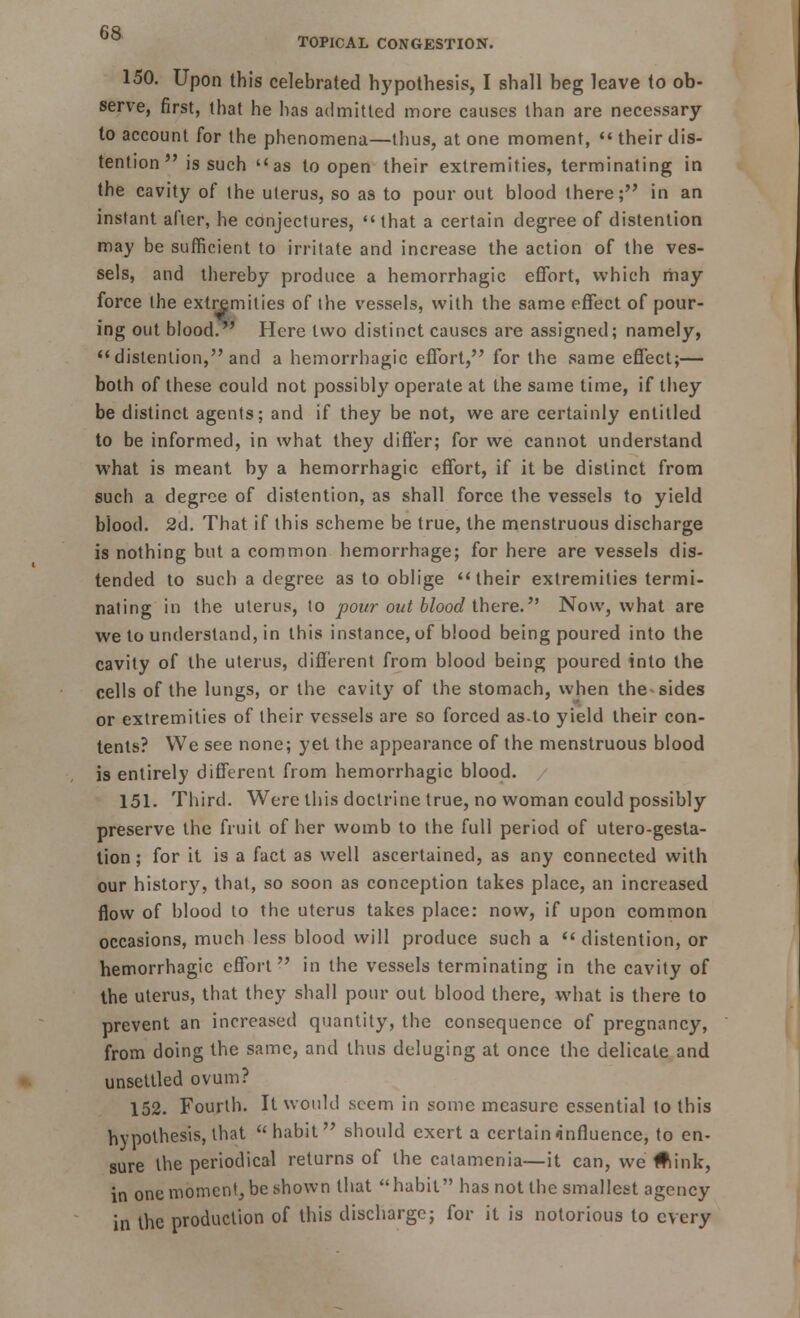 150. Upon this celebrated hypothesis, I shall beg leave to ob- serve, first, that he has admitted more causes than are necessary to account for the phenomena—thus, atone moment, their dis- tention is such as to open their extremities, terminating in the cavity of the uterus, so as to pour out blood there; in an instant after, he conjectures,  that a certain degree of distention may be sufficient to irritate and increase the action of the ves- sels, and thereby produce a hemorrhagic effort, which may force the extremities of the vessels, with the same effect of pour- ing out blood. Here two distinct causes are assigned; namely, distention, and a hemorrhagic effort, for the same effect;— both of these could not possibly operate at the same time, if they be distinct agents; and if they be not, we are certainly entitled to be informed, in what they differ; for we cannot understand what is meant by a hemorrhagic effort, if it be distinct from such a degree of distention, as shall force the vessels to yield blood. 2d. That if this scheme be true, the menstruous discharge is nothing but a common hemorrhage; for here are vessels dis- tended to such a degree as to oblige their extremities termi- nating in the uterus, to pour out blood there. Now, what are we to understand, in this instance, of blood being poured into the cavity of the uterus, different from blood being poured into the cells of the lungs, or the cavity of the stomach, when the-sides or extremities of their vessels are so forced as.to yield their con- tents? We see none; yet the appearance of the menstruous blood is entirely different from hemorrhagic blood. 151. Third. Were this doctrine true, no woman could possibly preserve the fruit of her womb to the full period of utero-gesta- tion; for it is a fact as well ascertained, as any connected with our history, that, so soon as conception takes place, an increased flow of blood to the uterus takes place: now, if upon common occasions, much less blood will produce such a  distention, or hemorrhagic effort in the vessels terminating in the cavity of the uterus, that they shall pour out blood there, what is there to prevent an increased quantity, the consequence of pregnancy, from doing the same, and thus deluging at once the delicate and unsettled ovum? 152. Fourth. It would seem in some measure essential to this hypothesis, that  habit should exert a certain influence, to en- sure the periodical returns of the catamenia—it can, we #iink, in one moment, be shown that habit has not the smallest agency in the production of this discharge; for it is notorious to every