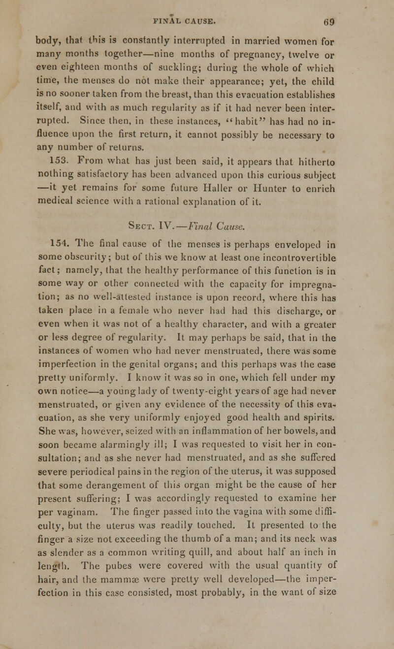 body, that this is constantly interrupted in married women for many months together—nine months of pregnancy, twelve or even eighteen months of suckling; during the whole of which time, the menses do not make their appearance; yet, the child is no sooner taken from the breast, than this evacuation establishes itself, and with as much regularity as if it had never been inter- rupted. Since then, in these instances,  habit has had no in- fluence upon the first return, it cannot possibly be necessary to any number of returns. 153. From what has just been said, it appears that hitherto nothing satisfactory has been advanced upon this curious subject —it yet remains for some future Haller or Hunter to enrich medical science with a rational explanation of it. Sect. IV.—Final Cause. 154. The final cause of the menses is perhaps enveloped in some obscurity; but of this we know at least one incontrovertible fact; namely, that the healthy performance of this function is in some way or other connected with the capacity for impregna- tion; as no well-attested instance is upon record, where this has taken place in a female who never had had this discharge, or even when it was not of a healthy character, and with a greater or less degree of regularity. It may perhaps be said, that in the instances of women who had never menstruated, there was some imperfection in the genital organs; and this perhaps was the case pretty uniformly. I know it was so in one, which fell under my own notice—a young lady of twenty-eight years of age had never menstruated, or given any evidence of the necessity of this eva- cuation, as she very uniformly enjoyed good health and spirits. She was, however, seized with an inflammation of her bowels, and soon became alarmingly ill; I was requested to visit her in con- sultation; and as she never had menstruated, and as she suffered severe periodical pains in the region of the uterus, it was supposed that some derangement of this organ might be the cause of her present suffering; I was accordingly requested to examine her per vaginam. The finger passed into the vagina with some diffi- culty, but the uterus was readily touched. It presented to the finger a size not exceeding the thumb of a man; and its neck was as slender as a common writing quill, and about half an inch in length. The pubes were covered with the usual quantity of hair, and the mammas were pretty well developed—the imper- fection in this case consisted, most probably, in the want of size