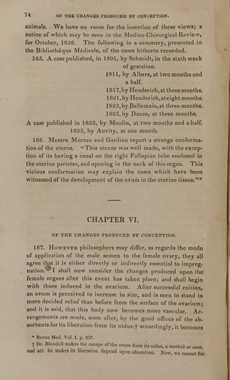 animals. We have no room for the insertion of these views; a notice of which may be seen in the Medico-Chirurgical Review, for October, 1826. The following is a summary, presented in the Bibliotheque Medicale, of the cases hitherto recorded. 165. A case published, in 1801, by Schmidt, in the sixth week of gestation. 1811, by Albers, at two months and a half. 1817, by Henderich,at threemonths. 1821, by Henderich, at eight months. ]823,by Bellemain,at three months. 1825, by Dance, at three months. A case published in 1825, by Moulin, at two months and a half. 1825, by Auvity, at one month. 166. Messrs. Moreau and Gardien report a strange conforma- tion of the uterus. This uterus was well made, with the excep- tion of its having a canal on the right Fallopian tube enclosed in the uterine parietes, and opening in the neck of this organ. This vicious conformation may explain the cases which have been witnessed of the development of the ovum in the uterine tissue.* CHAPTER VI. OF THE CHANGES PRODUCED BY CONCEPTION. 167. However philosophers may differ, as regards the mode of application of the male semen to the female ovary, they all agree that it is either directly or indirectly essential to impreg- nation™! shall now consider the changes produced upon the female organs after this event has taken place; and shall begin with those induced in the ovarium. After successful coition, an ovum is perceived to increase in size, and is seen to stand in more decided relief than before from the surface of the ovarium; and it is said, that this body now becomes more vascular. Ar- rangements are made, soon after, by the good offices of the ab- sorbents for its liberation from its nidus;f accordingly, it becomes • Revue Med. Vol. I. p. 507. f Dr. Blundell makes the escape of the ovum from its nidus, a morbid or anor msd act: he makes its liberation depend upon ulceration. Now, we cannot for