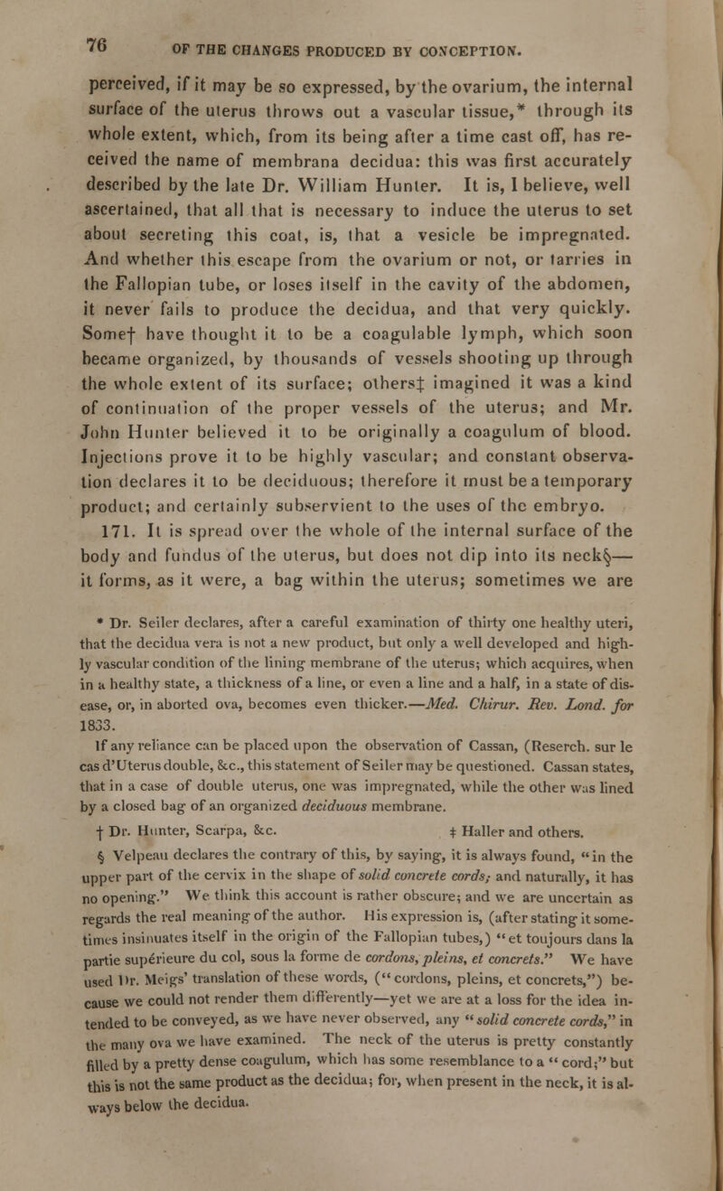 perceived, if it may be so expressed, by the ovarium, the internal surface of the uterus throws out a vascular tissue,* through its whole extent, which, from its being after a time cast off, has re- ceived the name of membrana decidua: this was first accurately described by the late Dr. William Hunter. It is, 1 believe, well ascertained, that all that is necessary to induce the uterus to set about secreting this coat, is, that a vesicle be impregnated. And whether this escape from the ovarium or not, or tarries in the Fallopian tube, or loses itself in the cavity of the abdomen, it never fails to produce the decidua, and that very quickly. Somef have thought it to be a coagulable lymph, which soon became organized, by thousands of vessels shooting up through the whole extent of its surface; others^ imagined it was a kind of continuation of the proper vessels of the uterus; and Mr. John Hunter believed it to be originally a coagulum of blood. Injections prove it to be highly vascular; and constant observa- tion declares it lo be deciduous; therefore it must be a temporary product; and certainly subservient to the uses of the embryo. 171. It is spread over the whole of the internal surface of the body and fundus of the uterus, but does not dip into its neck§— it forms, as it were, a bag within the uterus; sometimes we are * Dr. Seiler declares, after a careful examination of thirty one healthy uteri, that the decidua vera is not a new product, but only a well developed and high- ly vascular condition of the lining membrane of the uterus; which acquires, when in a healthy state, a thickness of a line, or even a line and a half, in a state of dis- ease, or, in aborted ova, becomes even thicker.—Med. Chirur. Rev. Lond. for 1833. If any reliance can be placed upon the observation of Cassan, (Reserch. sur le cas d' Uterus double, &.c, this statement of Seiler may be questioned. Cassan states, that in a case of double uterus, one was impregnated, while the other was lined by a closed bag of an organized deciduous membrane. •J- Dr. Hunter, Scarpa, &c. $ Haller and others. § Velpeau declares the contrary of this, by saying, it is always found, in the upper part of the cervix in the shape of solid concrete cords; and naturally, it has no opening. We think this account is rather obscure; and we are uncertain as regards the real meaning of the author. His expression is, (after stating it some- times insinuates itself in the origin of the Fallopian tubes,) et toujours dans la partie superieure du col, sous la forme de cordons, pleins, et concrets. We have used l>r. Meigs' translation of these words, (cordons, pleins, et concrets,) be- cause we could not render them differently—yet we are at a loss for the idea in- tended to be conveyed, as we have never observed, any solid concrete cords, in the many ova we have examined. The neck of the uterus is pretty constantly filled by a pretty dense coagulum, which has some resemblance to a  cord; but this is not the same product as the decidua; for, when present in the neck, it is al- ways below the decidua.