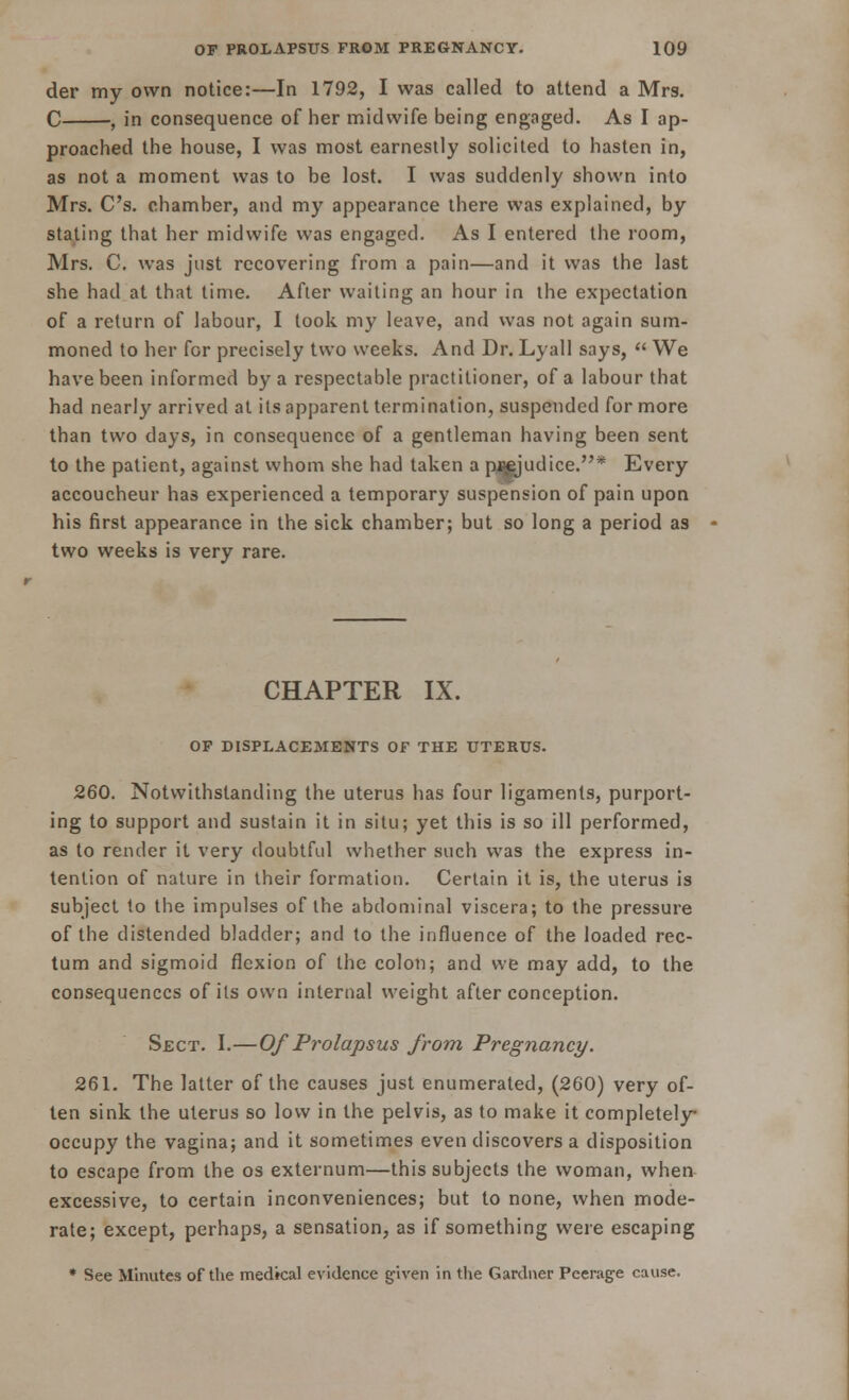 der my own notice:—In 1792, I was called to attend a Mrs. C , in consequence of her midwife being engaged. As I ap- proached the house, I was most earnestly solicited to hasten in, as not a moment was to be lost. I was suddenly shown into Mrs. C's. chamber, and my appearance there was explained, by stating that her midwife was engaged. As I entered the room, Mrs. C. was just recovering from a pain—and it was the last she had at that time. After waiting an hour in the expectation of a return of labour, I took my leave, and was not again sum- moned to her for precisely two weeks. And Dr. Lyall says,  We have been informed by a respectable practitioner, of a labour that had nearly arrived at its apparent termination, suspended for more than two days, in consequence of a gentleman having been sent to the patient, against whom she had taken a pj^judice.* Every accoucheur has experienced a temporary suspension of pain upon his first appearance in the sick chamber; but so long a period as two weeks is very rare. CHAPTER IX. OF DISPLACEMENTS OF THE UTERUS. 260. Notwithstanding the uterus has four ligaments, purport- ing to support and sustain it in situ; yet this is so ill performed, as to render it very doubtful whether such was the express in- tention of nature in their formation. Certain it is, the uterus is subject to the impulses of the abdominal viscera; to the pressure of the distended bladder; and to the influence of the loaded rec- tum and sigmoid flexion of the colon; and we may add, to the consequences of its own internal weight after conception. Sect. I.—Of Prolapsus from Pregnancy. 261. The latter of the causes just enumerated, (260) very of- ten sink the uterus so low in the pelvis, as to make it completely occupy the vagina; and it sometimes even discovers a disposition to escape from the os externum—this subjects the woman, when excessive, to certain inconveniences; but to none, when mode- rate; except, perhaps, a sensation, as if something were escaping * See Minutes of the medical evidence given in the Gardner Peerage cause.