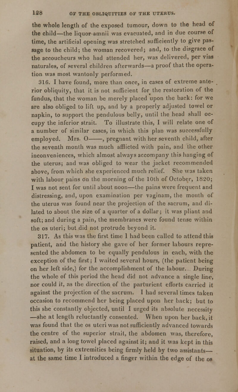 the whole length of the exposed tumour, down to the head of the child—the liquor amnii was evacuated, and in due course of time, the artificial opening was stretched sufficiently to give pas- sage to the child; the woman recovered; and, to the disgrace of the accoucheurs who had attended her, was delivered, per vias naturales, of several children afterwards—a proof that the opera- tion was most wantonly performed. 316. I have found, more than once, in cases of extreme ante- rior obliquity, that it is not sufficient for the restoration of the fundus, that the woman be merely placed upon the back: for we are also obliged to lift up, and by a properly adjusted towel or napkin, to support the pendulous belly, until the head shall oc- cupy the inferior strait. To illustrate this, I will relate one of a number of similar cases, in which this plan was successfully employed. Mrs. 0 , pregnant with her seventh child, after the seventh month was much afflicted with pain, and the other inconveniences, which almost always accompany this hanging of the uterus; and was obliged to wear the jacket recommended above, from which she experienced much relief. She was taken with labour pains on the morning of the 10th of October, 1820; I was not sent for until about noon—the pains were frequent and distressing, and, upon examination per vaginam, the mouth of the uterus was found near the projection of the sacrum, and di- lated to about the size of a quarter of a dollar; it was pliant and soft; and during a pain, the membranes were found tense within the os uteri; but did not protrude beyond it. 317. As this was the first time 1 had been called to attend this patient, and the history she gave of her former labours repre- sented the abdomen to be equally pendulous in each, with the exception of the first; I waited several hours, (the patient being on her left side,) for the accomplishment of the labour. During the whole of this period the head did not advance a single line, nor could it, as the direction of the parturient efforts carried it against the projection of the sacrum. I had several limes taken occasion to recommend her being placed upon her back; but to this she constantly objected, until I urged its absolute necessity —she at length reluctantly consented. When upon her back, it was found that the os uteri was not sufficiently advanced towards the centre of the superior strait, the abdomen was, therefore, raised, and a long towel placed against it; and it was kept in this situation, by its extremities being firmly held by two assistants— at the same time I introduced a finger within the edge of the os