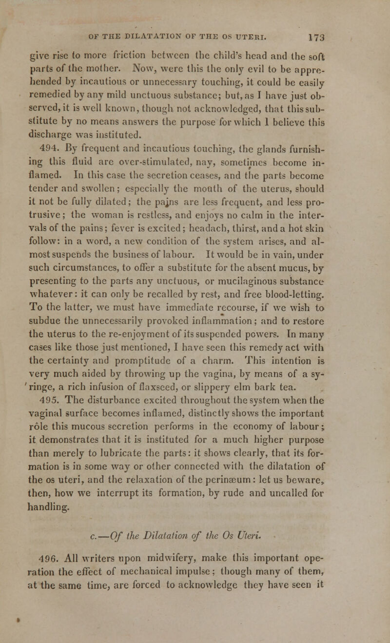 give rise to more friction between the child's head and the soft parts of the mother. Now, were this the only evil to be appre- hended by incautious or unnecessary touching, it could be easily remedied by any mild unctuous substance; but, as I have just ob- served, it is well known, though not acknowledged, that this sub- stitute by no means answers the purpose for which 1 believe this discharge was instituted. 494. By frequent and incautious touching, the glands furnish- ing this fluid are over-stimulated, nay, sometimes become in- flamed. In this case the secretion ceases, and the parts become tender and swollen; especially the mouth of the uterus, should it not be fully dilated; the pajns are less frequent, and less pro- trusive; the woman is restless, and enjoys no calm in the inter- vals of the pains; fever is excited; hcadach, thirst, and a hot skin follow: in a word, a new condition of the system arises, and al- most suspends the business of labour. It would be in vain, under such circumstances, to offer a substitute for the absent mucus, by presenting to the parts any unctuous, or mucilaginous substance whatever: it can only be recalled by rest, and free blood-letting. To the latter, we must have immediate recourse, if we wish to subdue the unnecessarily provoked inflammation; and to restore the uterus to the re-enjoyment of its suspended powers. In many cases like those just mentioned, I have seen this remedy act with the certainty and promptitude of a charm. This intention is very much aided by throwing up the vagina, by means of a sy- 'ringe, a rich infusion of flaxseed, or slippery elm bark tea. 495. The disturbance excited throughout the system when the vaginal surface becomes inflamed, distinctly shows the important role this mucous secretion performs in the economy of labour; it demonstrates that it is instituted for a much higher purpose than merely to lubricate the parts: it shows clearly, that its for- mation is in some way or other connected with the dilatation of the os uteri, and the relaxation of the perinaeum: let us beware, then, how we interrupt its formation, by rude and uncalled for handling. c.—Of the Dilatation of the Os Uteri. 496. All writers upon midwifery, make this important ope- ration the effect of mechanical impulse; though many of them, at the same time, are forced to acknowledge they have seen it