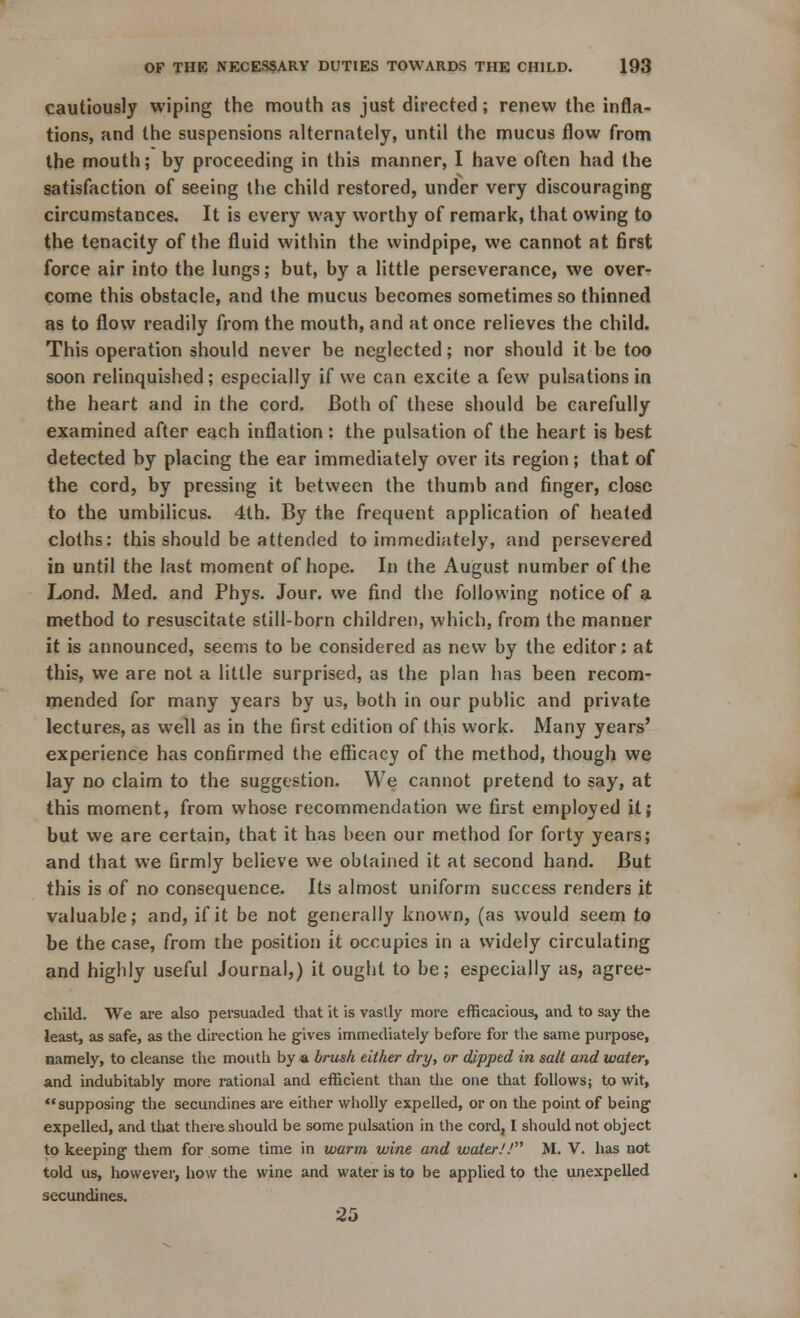 cautiously wiping the mouth as just directed; renew the infla- tions, and the suspensions alternately, until the mucus flow from the mouth; by proceeding in this manner, I have often had the satisfaction of seeing the child restored, under very discouraging circumstances. It is every way worthy of remark, that owing to the tenacity of the fluid within the windpipe, we cannot at first force air into the lungs; but, by a little perseverance, we over- come this obstacle, and the mucus becomes sometimes so thinned as to flow readily from the mouth, and at once relieves the child. This operation should never be neglected; nor should it be too soon relinquished; especially if we can excite a few pulsations in the heart and in the cord. Both of these should be carefully examined after each inflation: the pulsation of the heart is best detected by placing the ear immediately over its region; that of the cord, by pressing it between the thumb and finger, close to the umbilicus. 4th. By the frequent application of heated cloths: this should be attended to immediately, and persevered in until the last moment of hope. In the August number of the Lond. Med. and Phys. Jour, we find the following notice of a method to resuscitate still-born children, which, from the manner it is announced, seems to be considered as new by the editor: at this, we are not a little surprised, as the plan 1ms been recom- mended for many years by us, both in our public and private lectures, as well as in the first edition of this work. Many years' experience has confirmed the efficacy of the method, though we lay no claim to the suggestion. We cannot pretend to say, at this moment, from whose recommendation we first employed it; but we are certain, that it has been our method for forty years; and that we firmly believe we obtained it at second hand. But this is of no consequence. Its almost uniform success renders it valuable; and, if it be not generally known, (as would seem to be the case, from the position it occupies in a widely circulating and highly useful Journal,) it ought to be; especially as, agree- clhld. We are also persuaded that it is vastly more efficacious, and to say the least, as safe, as the direction he gives immediately before for the same purpose, namely, to cleanse the moutli by a brush either dry, or dipped in salt and water, and indubitably more rational and efficient than the one that follows; to wit, supposing the secundines are either wholly expelled, or on the point of being expelled, and that there should be some pulsation in the cord, I should not object to keeping them for some time in warm wine and water.'.1 M. V. has not told us, however, how the wine and water is to be applied to the unexpelled secundines. 25