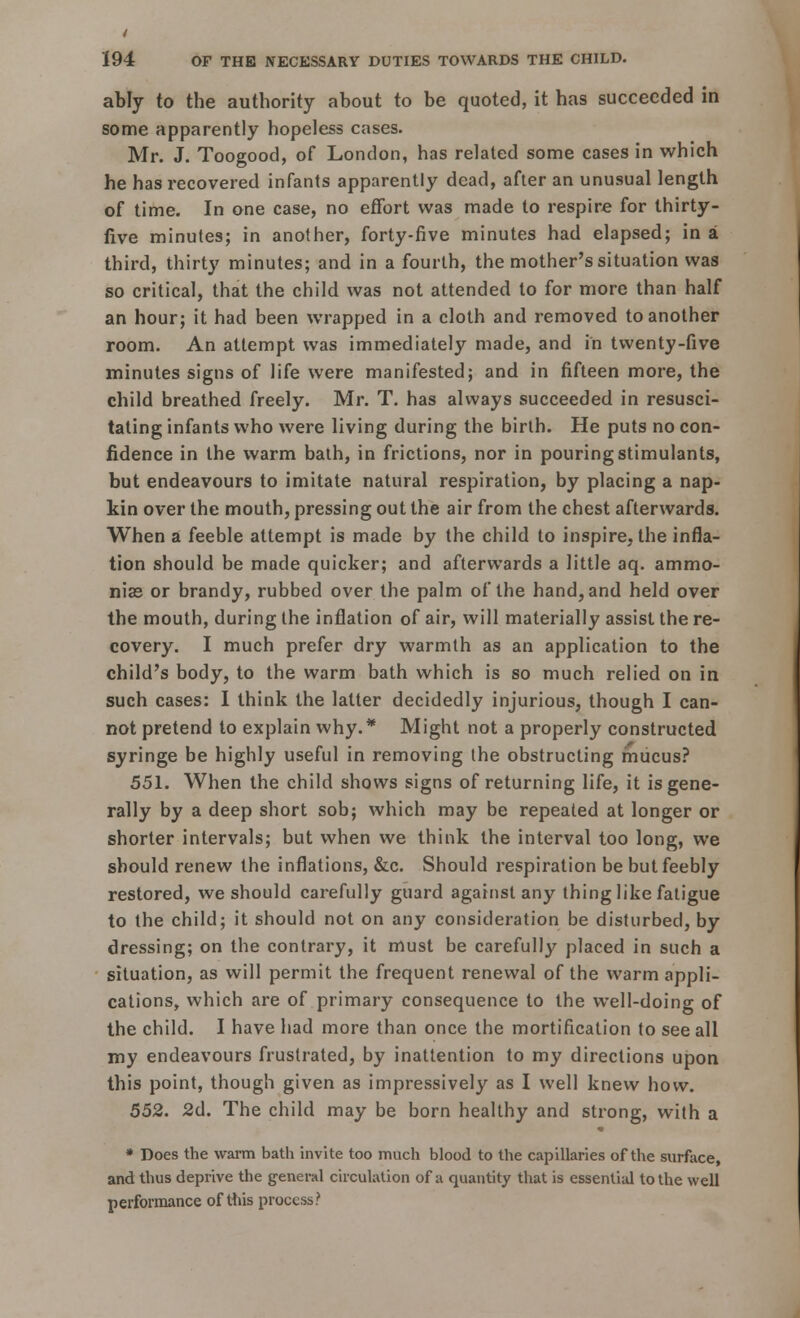 194 OF THE NECESSARY DUTIES TOWARDS THE CHILD. ably to the authority about to be quoted, it has succeeded in some apparently hopeless cases. Mr. J. Toogood, of London, has related some cases in which he has recovered infants apparently dead, after an unusual length of time. In one case, no effort was made to respire for thirty- five minutes; in another, forty-five minutes had elapsed; in a third, thirty minutes; and in a fourth, the mother's situation was so critical, that the child was not attended to for more than half an hour; it had been wrapped in a cloth and removed to another room. An attempt was immediately made, and in twenty-five minutes signs of life were manifested; and in fifteen more, the child breathed freely. Mr. T. has always succeeded in resusci- tating infants who were living during the birth. He puts no con- fidence in the warm bath, in frictions, nor in pouring stimulants, but endeavours to imitate natural respiration, by placing a nap- kin over the mouth, pressing out the air from the chest afterwards. When a feeble attempt is made by the child to inspire, the infla- tion should be made quicker; and afterwards a little aq. ammo- nias or brandy, rubbed over the palm of the hand, and held over the mouth, during the inflation of air, will materially assist the re- covery. I much prefer dry warmth as an application to the child's body, to the warm bath which is so much relied on in such cases: I think the latter decidedly injurious, though I can- not pretend to explain why.* Might not a properly constructed syringe be highly useful in removing the obstructing mucus? 551. When the child shows signs of returning life, it is gene- rally by a deep short sob; which may be repeated at longer or shorter intervals; but when we think the interval too long, we should renew the inflations, &c. Should respiration be but feebly restored, we should carefully guard against any thing like fatigue to the child; it should not on any consideration be disturbed, by dressing; on the contrary, it must be carefully placed in such a situation, as will permit the frequent renewal of the warm appli- cations, which are of primary consequence to the well-doing of the child. I have had more than once the mortification to see all my endeavours frustrated, by inattention to my directions upon this point, though given as impressively as I well knew how. 552. 2d. The child may be born healthy and strong, with a * Does the warm bath invite too much blood to the capillaries of the surface, and thus deprive the general circulation of a quantity that is essential to the well performance of this process.'1
