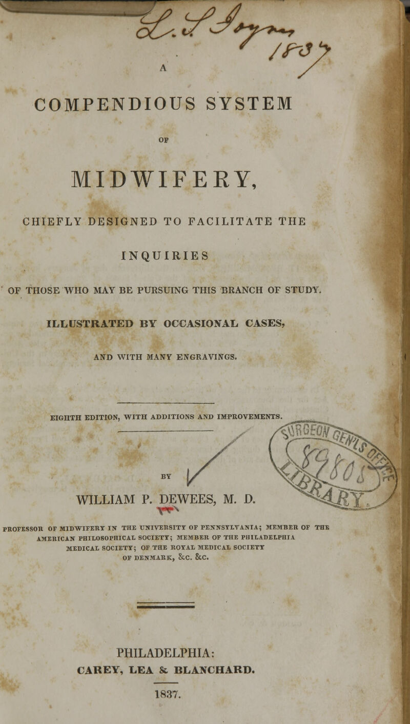 COMPENDIOUS SYSTEM OF MIDWIFERY, CHIEFLY DESIGNED TO FACILITATE THE INQUIRIES OF THOSE WHO MAY BE PURSUING THIS BRANCH OF STUDY. ILLUSTRATED BY OCCASIONAL CASES, AND WITH MANY ENGRAVINGS. EIGHTH EDITION, WITH ADDITIONS AND IMPROVEMENTS WILLIAM P. DEWEES, M. D. PROFESSOR OF MIDWIFERY IN THE UNIVERSITY OF PENNSYLVANIA; MEMBER OF THE AMERICAN PHILOSOPHICAL SOCIETY; MEMBER OF THE PHILADELPHIA MEDICAL SOCIETY; OF THE ROYAL MEDICAL SOCIETY OF DENMARK, &.C. &C. PHILADELPHIA: CAREY, LEA & BLANCHARD. 1837.