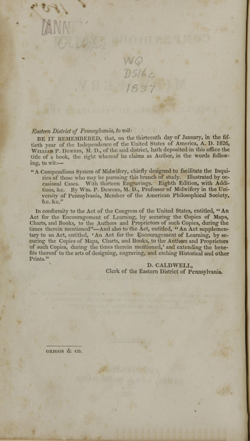 Eastern District of Pennsylvania, to wit: BE IT REMEMBERED, that, on the thirteenth day of January, in the fif- tieth year of the Independence of the United States of America, A. D. 1826, William P. Dewf.f.s, M. D., of the said district, hath deposited in this office the title of a book, the right whereof he claims as Author, in the words follow- ing-, to wit:— A Compendious System of Midwifery, chiefly designed to facilitate the Inqui- ries of those who may be pursuing this branch of study. Illustrated by oc- casional Cases. With thirteen Engravings. Eighth Edition, with Addi- tions, &c. By We P. Dewees, M. D., Professor of Midwifery in the Uni- versity of Pennsylvania, Member of the American Philosophical Society, &c. &c. In conformity to the Act of the Congress of the United States, entitled, An Act for the Encouragement of Learning, by securing the Copies of Maps, Charts, and Books, to the Authors and Proprietors of such Copies, during the times therein mentioned—And also to the Act, entitled,  An Act supplemen- tary to an Act, entitled, ' An Act for the Encouragement of Learning, by se- curing the Copies of Maps, Charts, and Books, to the Authors and Proprietors of such Copies, during the times therein mentioned,' and extending the bene- fits thereof to the arts of designing, engraving, and etching Historical and other Prints. D. CALDWELL, Clerk of the Eastern District of Pennsylvania. GRIGGS & CO.