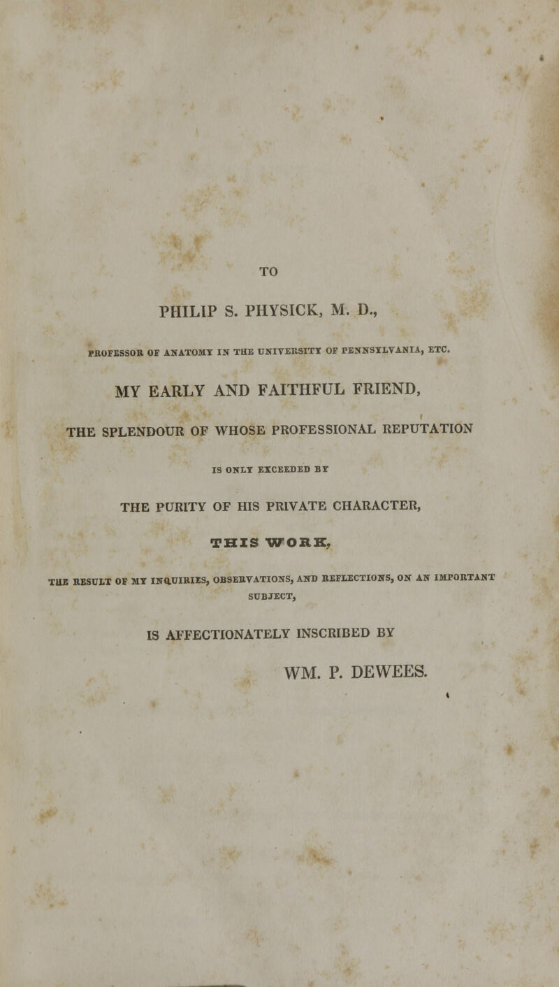 TO PHILIP S. PHYSICK, M. D., PROFESSOR OF ANATOMY IN THE UNIVERSITY OF PENNSYLVANIA, ETC. MY EARLY AND FAITHFUL FRIEND, t THE SPLENDOUR OF WHOSE PROFESSIONAL REPUTATION IS ONLY EXCEEDED BY THE PURITY OF HIS PRIVATE CHARACTER, THIS WORE, TUB RESULT OF MY INQUIRIES, OBSERVATIONS, AND REFLECTIONS, ON AN IMPORTANT SUBJECT, IS AFFECTIONATELY INSCRIBED BY WM. P. DEWEES.