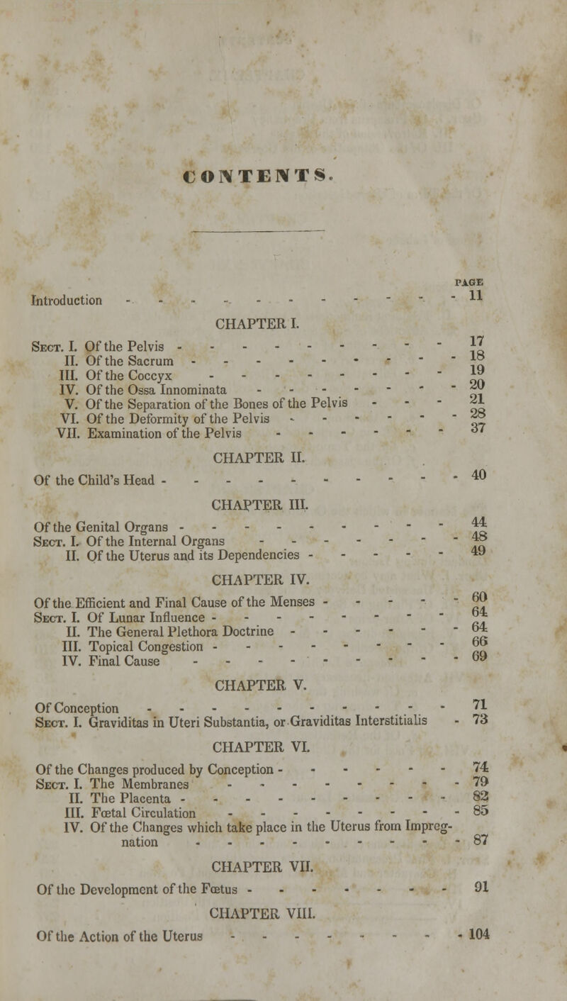 CONTENTS. PAGE Introduction -..-..------ 11 CHAPTER I. Sect. I. Of the Pelvis ' ' 11 II. Of the Sacrum J° III. Of the Coccyx *» IV. Of the Ossa Innominata ' oi V. Of the Separation of the Bones of the Pelvis *1 VI. Of the Deformity of the Pelvis ^ VII. Examination of the Pelvis <*' CHAPTER II. Of the Child's Head 40 CHAPTER III. Of the Genital Organs   Aft Sect. I. Of the Internal Organs ~ II. Qf the Uterus and its Dependencies 4y CHAPTER IV. Of the Efficient and Final Cause of the Menses - - jjj Sect. I. Of Lunar Influence *ft II. The General Plethora Doctrine J* III. Topical Congestion °J> IV. Final Cause - - - - 69 CHAPTER V. Of Conception 71 Sect. I. Graviditas in Uteri Substantia, or Graviditas Interstitialis - 73 CHAPTER VI. Of the Changes produced by Conception 74 Sect. I. The Membranes 79 II. The Placenta 82! III. Foetal Circulation 85 IV. Of the Changes which take place in the Uterus from Impreg- nation 87 CHAPTER VII. Of the Development of the Foetus 91 CHAPTER VIII. Of the Action of the Uterus 104