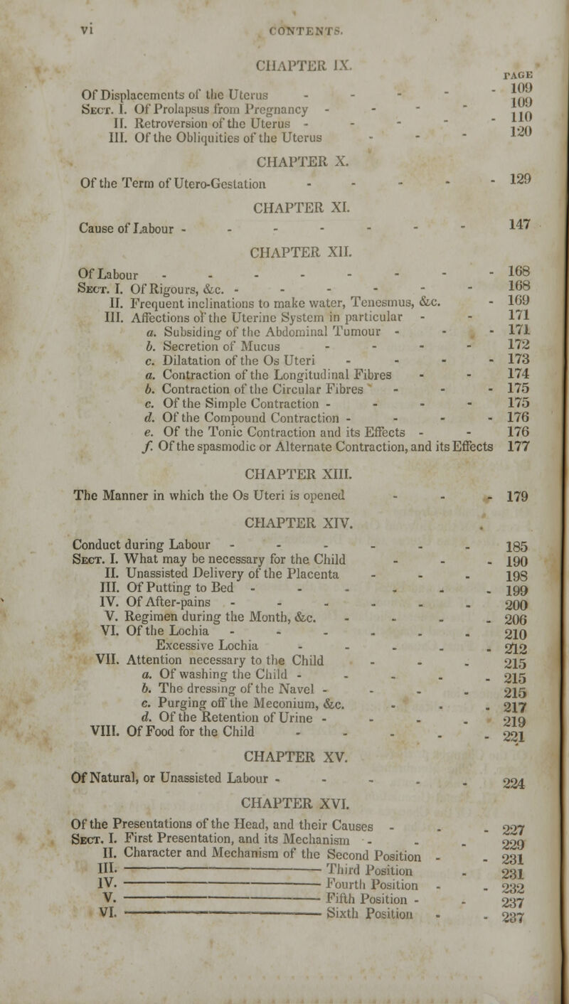 CHAPTER JX. TAGE Of Displacements of the Uterus - Sect. I. Of Prolapsus from Pregnancy - -  1]f. IF. Retroversion of the Uterus - - - |.>n III. Of the Obliquities of the Uterus - - 1<5U CHAPTER X. Of the Term of Utero-Geslation ... - - 129 CHAPTER XI. Cause of Labour ------- 147 CHAPTER XII. OfLabour 168 Sect. I. Of Rigours, &c. - - - - - 168 II. Frequent inclinations to make water, Tenesmus, &c. - 169 III. Affections of the Uterine System in particular - - 171 a. Subsiding of the Abdominal Tumour - - - 171 b. Secretion of Mucus .... 172 c. Dilatation of the Os Uteri .... 173 a. Contraction of the Longitudinal Fibres - - 174 6. Contraction of the Circular Fibres ... 175 c. Of the Simple Contraction - 175 d. Of the Compound Contraction - 176 e. Of the Tonic Contraction and its Effects - - 176 / Of the spasmodic or Alternate Contraction, and its Effects 177 CHAPTER XIII. The Manner in which the Os Uteri is opened ... 179 CHAPTER XIV. Conduct during Labour --.... ig5 Sect. I. What may be necessary for the Child ... \qq II. Unassisted Delivery of the Placenta ... jgg HI. Of Putting to Bed - - - . . - 199 IV. Of After-pains ----.. 290 V. Regimen during the Month, &c. - 296 VI. Of the Lochia ---..« 210 Excessive Lochia - 212 VII. Attention necessary to the Child - - . 215 a. Of washing the Child - - - . . 215 6. The dressing of the Navel - 215 c. Purging off the Meconium, &c. - . . 217 d. Of the Retention of Urine - oiq VIII. Of Food for the Child - - . . gl CHAPTER XV. Of Natural, or Unassisted Labour ..... 224 CHAPTER XVI. Of the Presentations of the Head, and their Causes - . . 2°7 Sect. I. First Presentation, and its Mechanism - - . 229 II. Character and Mechanism of the Second Position - . 231 HI- ■ Third Position . 231 IV. Fourth Position - . 232 V. Fifth Position - . 237 VI. ————— Sixth Position . . 237