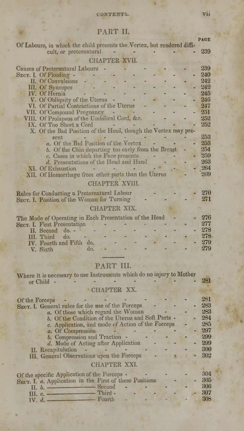 PART II. PAGE Of Labours, in which the child presents the Vertex, but rendered diffi- cult, or preternatural ..... 239 CHAPTER XVII. Causes of Preternatural Labours - 239 Sect. I. Of Flooding - - 240 II. Of Convulsions 242 III. Of Syncopes 242 IV. Of Hernia 245 V. Of Obliquity of the Uterus - - - - - 246 VI. Of Partial Contractions of the Uterus - - - 247 VII. Of'Compound Pregnancy ..... 251 VIII. Of Prolapsus of the Umbilical Cord, &c. - - 252 IX. Of Too Short a Cord 252 X. Of the Bad Position of the Head, though the Vertex may pre- sent ....... 253 a. Of the Bad Position of the Vertex - - - 253 b. Of the Chin departing too early from the Breast - 254 c. Cases in which the Face presents - - - 259 d. Presentations of the Head and Hand - - 263 XI. Of Exhaustion - -. - - - - 264 XII. Of Hemorrhage from other parts than the Uterus - 269 CHAPTER XVIII. Rules for Conducting a Preternatural Labour - - - 270 Sect. I. Position of the Woman for Turning - - - 271 CHAPTER XIX. The Mode of Operating in Each Presentation of the Head - - 276 Sect. I. First Presentation ..... 277 II. Second do. - 278 III. Third do. 278 IV. Fourth and Fifth do. ..... 279 V. Sixth do. 279 PART III. Where it is necessary to use Instruments which do no injury to Mother or Child 281 CHAPTER XX. Of the Forceps ------- 281 Sect. I. General rules for the use of the Forceps - - - 283 a. Of those which regard the Woman - - 283 b. Of the Condition of the Uterus and Soft Parts - - 284 c. Application, and mode of Action of the Forceps - 285 a. Of Compression - - - - 297 b. Compression and Traction - 299 d. Mode of Acting after Application - - - 299 II. Recapitulation _----- 300 III. General Observations upon the Forceps - - - 302 CHAPTER XXI. Of the specific Application of the Forceps .... 304 Sect. I. a. Application in the First of these Positions - - 305 II b. Second .... 306 HI. c. Third 307 IV. d. — Fourth - 308