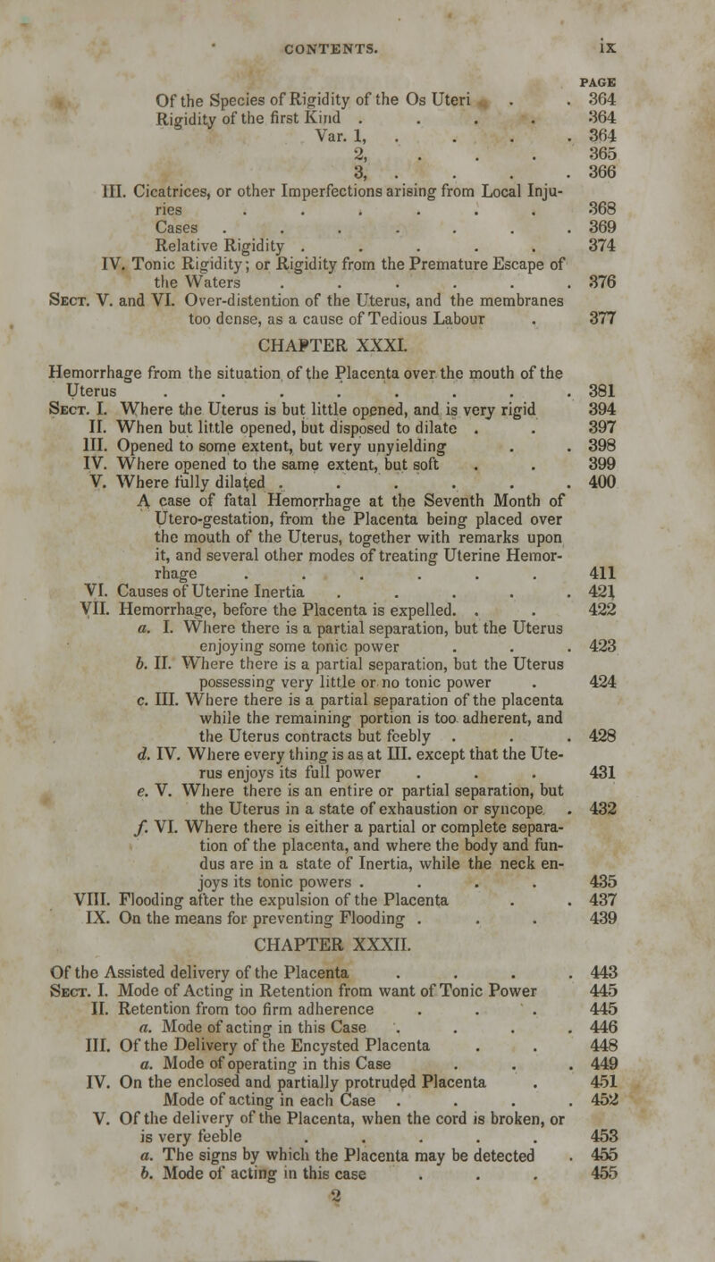 PAGE Of the Species of Rigidity of the Os Uteri . . 364 Rigidity of the first Kind .... 364 Var. 1, . . . .364 2, . . .365 3, . . . .366 III. Cicatrices, or other Imperfections arising from Local Inju- ries 368 Cases . . . . . . .369 Relative Rigidity ..... 374 IV. Tonic Rigidity; or Rigidity from the Premature Escape of the Waters . . . . . .376 Sect. V. and VI. Over-distention of the Uterus, and the membranes too dense, as a cause of Tedious Labour . 377 CHAPTER XXXI. Hemorrhage from the situation of the Placenta over the mouth of the Uterus ........ 381 Sect. I. Where the Uterus is but little opened, and is very rigid 394 II. When but little opened, but disposed to dilate . . 397 III. Opened to some extent, but very unyielding . . 398 IV. Where opened to the same extent, but soft . . 399 V. Where fully dilated . . . . . . 400 A case of fatal Hemorrhage at the Seventh Month of Utero-gestation, from the Placenta being placed over the mouth of the Uterus, together with remarks upon it, and several other modes of treating Uterine Hemor- rhage ...... 411 VI. Causes of Uterine Inertia ..... 421 VII. Hemorrhage, before the Placenta is expelled. . . 422 a. I. Where there is a partial separation, but the Uterus enjoying some tonic power . . . 423 b. II. Where there is a partial separation, but the Uterus possessing very little or no tonic power . 424 c. III. Where there is a partial separation of the placenta while the remaining portion is too adherent, and the Uterus contracts but feebly . . . 428 d. IV. Where every thing is as at III. except that the Ute- rus enjoys its full power . . . 431 e. V. Where there is an entire or partial separation, but the Uterus in a state of exhaustion or syncope . 432 f. VI. Where there is either a partial or complete separa- tion of the placenta, and where the body and fun- dus are in a state of Inertia, while the neck en- joys its tonic powers .... 435 VIII. Flooding after the expulsion of the Placenta . . 437 IX. On the means for preventing Flooding . . . 439 CHAPTER XXXII. Of the Assisted delivery of the Placenta .... 443 Sect. I. Mode of Acting in Retention from want of Tonic Power 445 II. Retention from too firm adherence . . . 445 a. Mode of acting in this Case .... 446 III. Of the Delivery of the Encysted Placenta . . 448 a. Mode of operating in this Case . . . 449 IV. On the enclosed and partially protruded Placenta . 451 Mode of acting in each Case .... 452 V. Of the delivery of the Placenta, when the cord is broken, or is very feeble ..... 453 a. The signs by which the Placenta may be detected . 455 b. Mode of acting in this case . . . 455 2