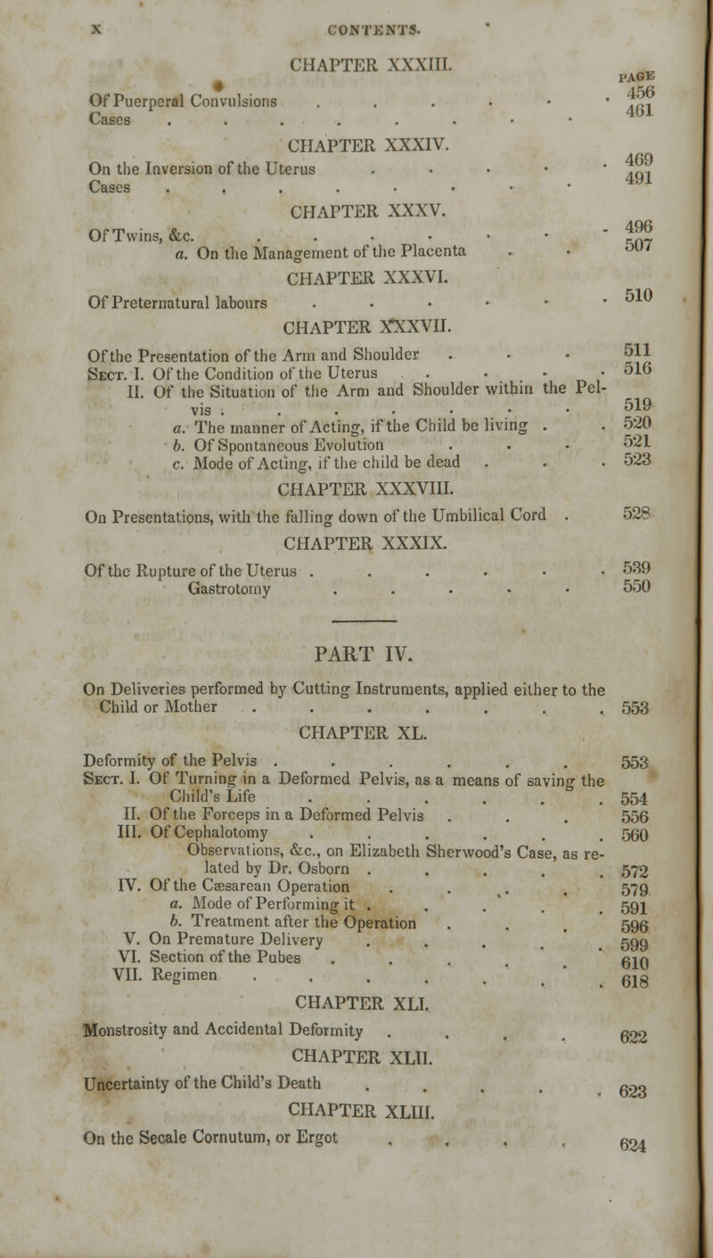 CHAPTER XXXIII. l'AGE Of Puerperal Convulsions ...••• J'^-. v^nscs ••■•••* CHAPTER XXXIV. On the Inversion of the Uterus .... tM Cases ....-••• CHAPTER XXXV. Of Twins, «&c. 491 - 496 a. On the Management of the Placenta .. • 507 CHAPTER XXXVI. Of Preternatural labours . . • • • .510 CHAPTER X*XXVII. Of the Presentation of the Arm and Shoulder . • • 511 Sect. I. Of the Condition of the Uterus . . • • ■ 516 II. Of the Situation of the Arm and Shoulder within the Pel- vis . . . . • • • 519 a. The manner of Acting, if the Child be living . . 520 b. Of Spontaneous Evolution . . • 521 c. Mode of Acting, if the child be dead . . . 523 CHAPTER XXXVIII. On Presentations, with the falling down of the Umbilical Cord . 528 CHAPTER XXXIX. Of the Rupture of the Uterus . . . . • .539 Gastrotomy . . . . . 550 PART IV. On Deliveries performed by Cutting Instruments, applied either to the Child or Mother . . . . . . .553 CHAPTER XL. Deformity of the Pelvis ...... 553 Sect. I. Of Turning in a Deformed Pelvis, as a means of saving the Child's Life ...... 554 II. Of the Forceps in a Deformed Pelvis . . . 556 III. Of Cephalotomy ...... 560 Observations, &c, on Elizabeth Sherwood's Case, as re- lated by Dr. Osborn ..... 572 IV. Of the Caesarean Operation .... 579 a. Mode of Performing it . . . 591 b. Treatment after the Operation . . 595 V. On Premature Delivery . . . ggtj VI. Section of the Pubes .... 610 VII. Regimen ..... gig CHAPTER XLI. Monstrosity and Accidental Deformity . . . goo CHAPTER XL1I. Uncertainty of the Child's Death .... goo CHAPTER XLIII. On the Secale Cornutum, or Ergot ... 504