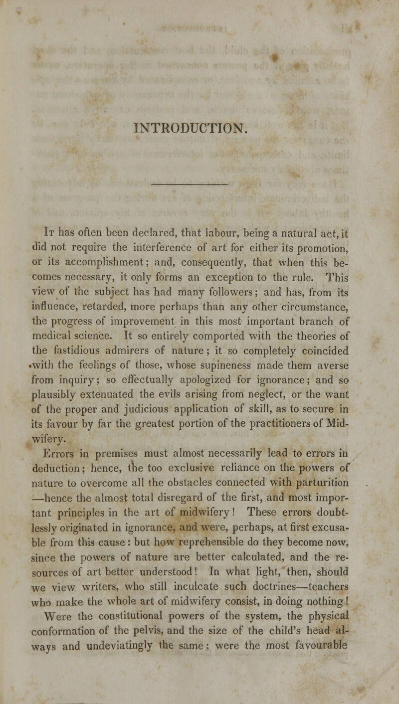 INTRODUCTION. It has often been declared, that labour, being a natural act, it did not require the interference of art for either its promotion, or its accomplishment; and, consequently, that when this be- comes necessary, it only forms an exception to the rule. This view of the subject has had many followers; and has, from its influence, retarded, more perhaps than any other circumstance, the progress of improvement in this most important branch of medical science. It so entirely comported with the theories of the fastidious admirers of nature; it so completely coincided •with the feelings of those, whose supineness made them averse from inquiry; so effectually apologized for ignorance; and so plausibly extenuated the evils arising from neglect, or the want of the proper and judicious application of skill, as to secure in its favour by far the greatest portion of the practitioners of Mid- wifery. Errors in premises must almost necessarily lead to errors in deduction; hence, the too exclusive reliance on the powers of nature to overcome all the obstacles connected with parturition —hence the almost total disregard of the first, and most impor- tant principles in the art of midwifery! These errors doubt- lessly originated in ignorance, and w?ere, perhaps, at first excusa- ble from this cause: but how reprehensible do they become now, since the powers of nature are better calculated, and the re- sources of art better understood! In what light, then, should we view writers, who still inculcate such doctrines—teachers who make the whole art of midwifery consist, in doing nothing! Were the constitutional powers of the system, the physical conformation of the pelvis, and the size of the child's head al- ways and undeviatingly the same; were the most favourable