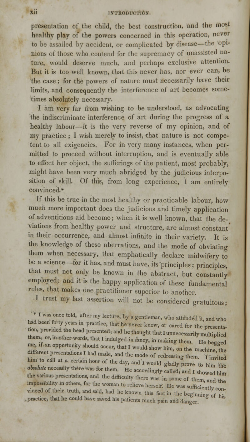 xu iNTRonuoTi6tf. presentation of the child, the best construction, and the most healthy play of the powers concerned in this operation, never to be assailed by accident, or complicated by disease—the opi- nions of those who contend for the supremacy of unassisted na- ture, would deserve much, and perhaps exclusive attention. But it is too well known, that this never has, nor ever can, be the case; for the powers of nature must necessarily have their limits, and consequently the interference of art becomes some- times absolutely necessary. I am very far from wishing to be understood, as advocating the indiscriminate interference of art during the progress of a healthy labour—it is the very reverse of my opinion, and of my practice; I wish merely to insist, that nature is not compe- tent to all exigencies. For in very many instances, when per- mitted to proceed without interruption, and is eventually able to effect her object, the sufferings of the patient, most probably, might have been very much abridged by the judicious interpo- sition of skill. Of this, from long experience, I am entirely convinced.* If this be true in the most healthy or practicable labour, how much more important does the judicious and timely application of adventitious aid become; when it is well known, that the de- viations from healthy power and structure, are almost constant' in their occurrence, and almost infinite in their variety. It is the knowledge of these aberrations, and the mode of obviating them when necessary, that emphatically declare midwifery to be a science—for it has, and must have, its principles; principles, that must not only be known in the abstract, but constantly employed; and it is the happy application of these fundamental rules, that makes one.practitioner superior to another. I trust my last assertion will not be considered gratuitous; • * I was once told, after my lecture, by a gentleman, who attended it, and who had been forty years in practice, that he never knew, or cared for the presenta- tion, provided the head presented; and he thought that I unnecessarily multiplied them, or, m-other words, that I indulged in fancy, in making them. He beLd me if.an opportune should occur, that I would show himfon the machine !he different presentaUons I had made, and the mode of redressing them. S5 him to call at a certain hour of the day, and I would glad.y prove to him h, absolute necess.ty there was for them. He accordingly called; and I showed h, ' the vanous presentat.ons, and the difficulty there was in some of them and h impossibility ,n others, for the woman to relieve herself. He was sufficient^ r vinced of their truth, and said, had he known this fact in the beginning ofT i practice, that he could have saved his patients much pain and danger
