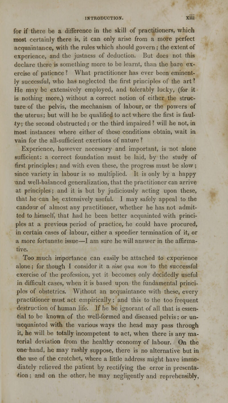 for if there be a difference in the skill of practitioners, which most certainly there is, it can only arise from a more perfect acquaintance, with the rules which should govern ; the extent of experience, and the justness of deduction. But does not this declare there is something more to be learnt, than the bare ex- ercise of patience ? What practitioner has ever been eminent- ly successful, who has neglected the first principles of the art? He may be extensively employed, and tolerably lucky, (for it is nothing more,) without a correct notion of either the struc- ture of the pelvis, the mechanism of labour, or the powers of the uterus; but will he be qualified to act where the first is faul- ty; the second obstructed ; or the third impaired? will he not, in most instances where either of these conditions obtain, wait in vain for the all-sufficient exertions of nature 1 Experience, however necessary and important, is not alone sufficient: a correct foundation must be laid, by the study of first principles; and with even these, the progress must be slow; since variety in labour is so multiplied. It is only by a happy and well-balanced generalization, that the practitioner can arrive at principles; and it is but by judiciously acting upon these, that he can be^ extensively useful. I may safely appeal to the candour of almost any practitioner, whether he has not admit- ted to himself, that had he been better acquainted with princi- ples at a previous period of practice, he could have procured, in certain cases of labour, either a speedier termination of it, or a more fortunate issue—I am sure he will answer in the affirma- tive. Too much importance can easily be attached to experience alone; for though I consider it a sine qua non to the successful exercise of the profession, yet it becomes only decidedly useful in difficult cases, when it is based upon the fundamental princi- ples of obstetrics. Without an acquaintance with these, every practitioner must act empirically; and this to the too frequent destruction of human life. If he be ignorant of all that is essen- -tial to be known of the well-formed and diseased pelvis; or un- acquainted with the various ways the head may pass through it, he will be totally incompetent to act, when there is any ma- terial deviation from the healthy economy of labour. On the one hand, he may rashly suppose, there is no alternative but in the use of the crotchet, where a little address might have imme- diately relieved the patient by rectifying the error in presenta- tion : and on the other, he may negligently and reprehensibly,