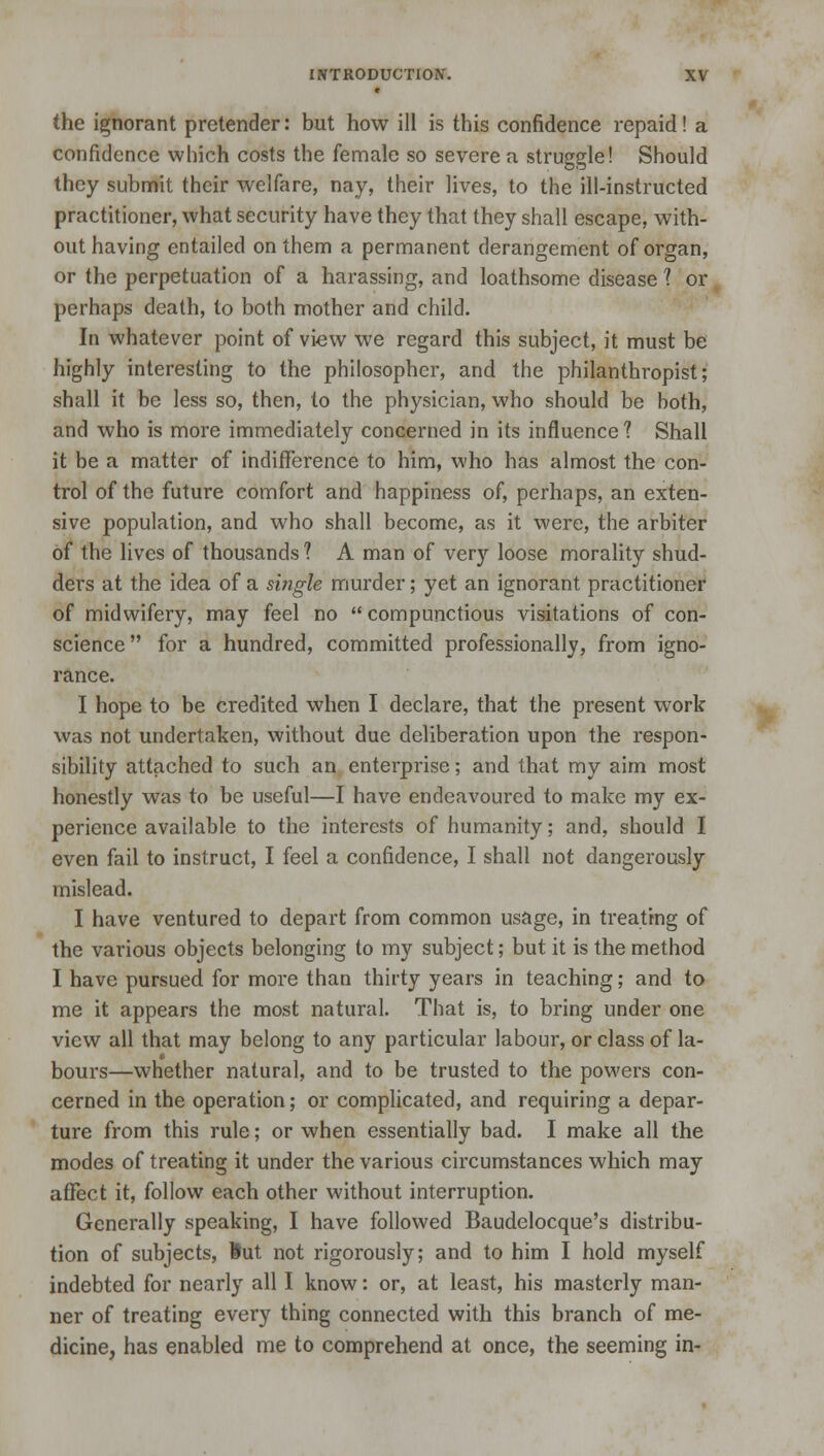 the ignorant pretender: but how ill is this confidence repaid! a confidence which costs the female so severe a struggle! Should they submit their welfare, nay, their lives, to the ill-instructed practitioner, what security have they that they shall escape, with- out having entailed on them a permanent derangement of organ, or the perpetuation of a harassing, and loathsome disease ? or perhaps death, to both mother and child. In whatever point of view we regard this subject, it must be highly interesting to the philosopher, and the philanthropist; shall it be less so, then, to the physician, who should be both, and who is more immediately concerned in its influence? Shall it be a matter of indifference to him, who has almost the con- trol of the future comfort and happiness of, perhaps, an exten- sive population, and who shall become, as it were, the arbiter of the lives of thousands ? A man of very loose morality shud- ders at the idea of a single murder; yet an ignorant practitioner of midwifery, may feel no  compunctious visitations of con- science for a hundred, committed professionally, from igno- rance. I hope to be credited when I declare, that the present work- was not undertaken, without due deliberation upon the respon- sibility attached to such an enterprise; and that my aim most honestly was to be useful—I have endeavoured to make my ex- perience available to the interests of humanity; and, should I even fail to instruct, I feel a confidence, I shall not dangerously mislead. I have ventured to depart from common usage, in treating of the various objects belonging to my subject; but it is the method I have pursued for more than thirty years in teaching; and to me it appears the most natural. That is, to bring under one view all that may belong to any particular labour, or class of la- bours—whether natural, and to be trusted to the powers con- cerned in the operation; or complicated, and requiring a depar- ture from this rule; or when essentially bad. I make all the modes of treating it under the various circumstances which may affect it, follow each other without interruption. Generally speaking, I have followed Baudelocque's distribu- tion of subjects, But not rigorously; and to him I hold myself indebted for nearly all I know: or, at least, his masterly man- ner of treating every thing connected with this branch of me- dicine, has enabled me to comprehend at once, the seeming in-