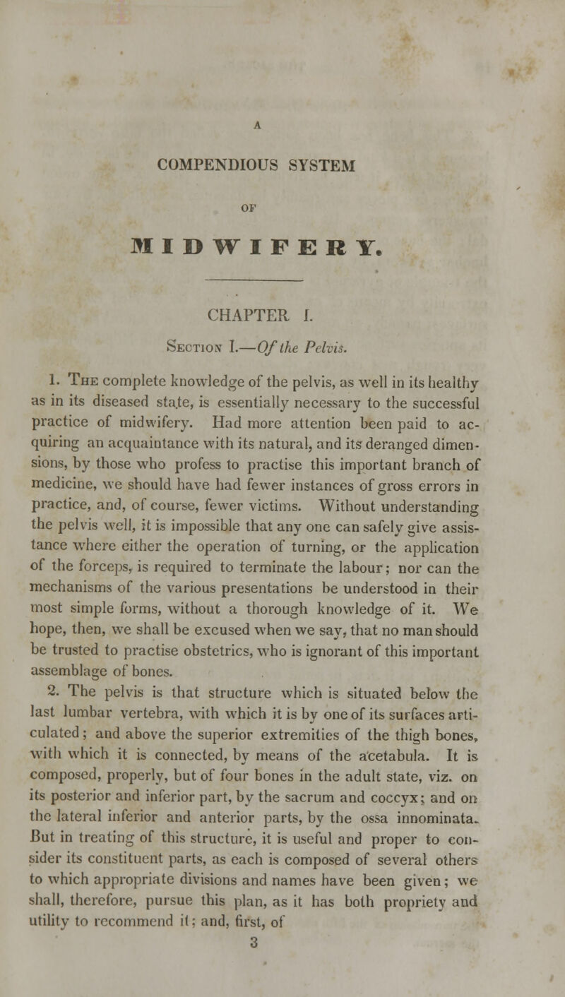 COMPENDIOUS SYSTEM OF MIDWIFERY. CHAPTER I. Section I.—Of the Pelvis. 1. The complete knowledge of the pelvis, as well in its healthy as in its diseased sta.te, is essentially necessary to the successful practice of midwifery. Had more attention been paid to ac- quiring an acquaintance with its natural, and its deranged dimen- sions, by those who profess to practise this important branch of medicine, we should have had fewer instances of gross errors in practice, and, of course, fewer victims. Without understanding the pelvis well, it is impossible that any one can safely give assis- tance where either the operation of turning, or the application of the forceps, is required to terminate the labour; nor can the mechanisms of the various presentations be understood in their most simple forms, without a thorough knowledge of it. We hope, then, we shall be excused when we say, that no man should be trusted to practise obstetrics, who is ignorant of this important assemblage of bones. 2. The pelvis is that structure which is situated below the last lumbar vertebra, with which it is by one of its surfaces arti- culated ; and above the superior extremities of the thigh bones, with which it is connected, by means of the acetabula. It is composed, properly, but of four bones in the adult state, viz. on its posterior and inferior part, by the sacrum and coccyx; and on the lateral inferior and anterior parts, by the ossa innominata. But in treating of this structure, it is useful and proper to con- sider its constituent parts, as each is composed of several others to which appropriate divisions and names have been given; we shall, therefore, pursue this plan, as it has both propriety and utility to recommend it: and, first, of 3