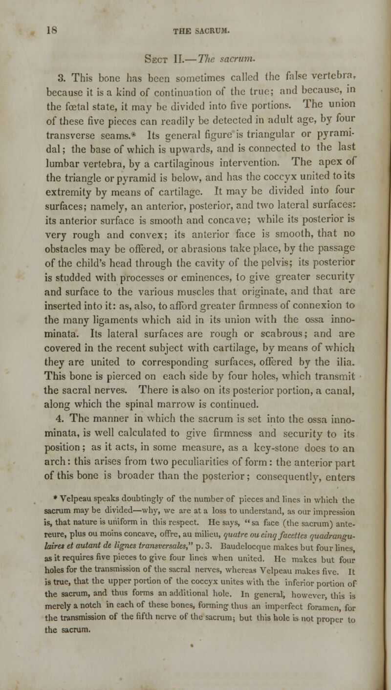 Sect II.— The sacrum. 3. This bone has been sometimes called the false vertebra, because it is a kind of continuation of the true; and because, in the foetal state, it may be divided into five portions. The union of these five pieces can readily be detected in adult age, by four transverse seams.* Its general figure is triangular or pyrami- dal; the base of which is upwards, and is connected to the last lumbar vertebra, by a cartilaginous intervention. The apex of the triangle or pyramid is below, and has the coccyx united to its extremity by means of cartilage. It may be divided into four surfaces; namely, an anterior, posterior, and two lateral surfaces: its anterior surface is smooth and concave; while its posterior is very rough and convex; its anterior face is smooth, that no obstacles may be offered, or abrasions take place, by the passage of the child's head through the cavity of the pelvis; its posterior is studded with processes or eminences, to give greater security and surface to the various muscles that originate, and that arc inserted into it: as, also, to afford greater firmness of connexion to the many ligaments which aid in its union with the ossa inno- minata. Its lateral surfaces are rough or scabrous; and are covered in the recent subject with cartilage, by means of which they are united to corresponding surfaces, offered by the ilia. This bone is pierced on each side by four holes, which transmit the sacral nerves. There is also on its posterior portion, a canal, along which the spinal marrow is continued. 4. The manner in which the sacrum is set into the ossa inno- minata, is well calculated to give firmness and security to its position ; as it acts, in some measure, as a key-stone does to an arch: this arises from two peculiarities of form : the anterior part of this bone is broader than the posterior; consequently, enters * Velpeau speaks doubtingly of the number of pieces and lines in which the sacrum may be divided—why, we are at a loss to understand, as our impression is, that nature is uniform in this respect. He says,  sa face (the sacrum) ante- reure, plus ou moins concave, ofFre, au milieu, quatre ou cinq facettes quadrangu- laires et autant dt lignes transversales, p. 3. Baudelocque makes but four lines as it requires five pieces to give four lines when united. He makes but four holes for the transmission of the sacral nerves, whereas Velpeau makes five. It is true, that the upper portion of the coccyx unites with the inferior portion of the sacrum, and thus forms an additional hole. In general, however this is merely a notch in each of these bones, forming thus an imperfect foramen, for the transmission of the fifth nerve of the sacrum; but this hole is not proper to the sacrum.